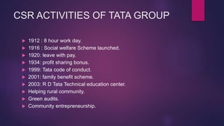 CSR ACTIVITIES OF TATA GROUP
 1912 : 8 hour work day.
 1916 : Social welfare Scheme launched.
 1920: leave with pay.
 1934: profit sharing bonus.
 1999: Tata code of conduct.
 2001: family benefit scheme.
 2003: R D Tata Technical education center.
 Helping rural community.
 Green audits.
 Community entrepreneurship.
 