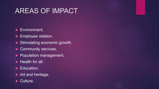 AREAS OF IMPACT
 Environment.
 Employee relation.
 Stimulating economic growth.
 Community services.
 Population management.
 Health for all.
 Education.
 Art and heritage.
 Culture.
 