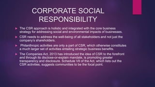 CORPORATE SOCIAL
RESPONSIBILITY
 The CSR approach is holistic and integrated with the core business
strategy for addressing social and environmental impacts of businesses.
 CSR needs to address the well-being of all stakeholders and not just the
company’s shareholders.
 Philanthropic activities are only a part of CSR, which otherwise constitutes
a much larger set of activities entailing strategic business benefits.
 The Companies Act, 2013 has introduced the idea of CSR to the forefront
and through its disclose-or-explain mandate, is promoting greater
transparency and disclosure. Schedule VII of the Act, which lists out the
CSR activities, suggests communities to be the focal point.
 