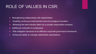 ROLE OF VALUES IN CSR:
 Strengthening relationships with stakeholders.
 Enabling continuous improvement and encouraging innovation.
 Attracting the best industry talent as a socially responsible company .
 Additional motivation to employees .
 Risk mitigation because of an effective corporate governance framework .
 Enhanced ability to manage stakeholder expectations.
 
