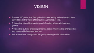 VISION
 For over 100 years, the Tata group has been led by visionaries who have
stayed true to the vision of the founder, Jamshed ji Tata.
 A vision that placed the greater good of society at par with business
growth.
 A vision that put into practice pioneering social initiatives that changed the
way responsible business was run.
 And a vision that brought into the group a strong social conscience.
 