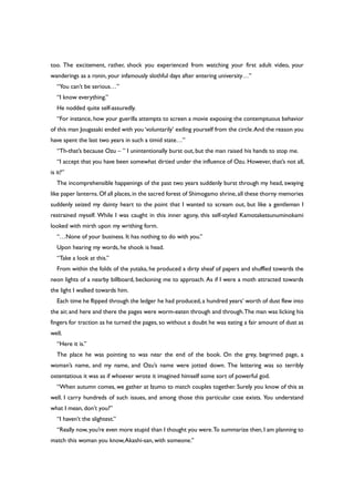 too. The excitement, rather, shock you experienced from watching your first adult video, your
wanderings as a ronin, your infamously slothful days after entering university…”
“You can’t be serious…”
“I know everything.”
He nodded quite self-assuredly.
“For instance, how your guerilla attempts to screen a movie exposing the contemptuous behavior
of this man Jougasaki ended with you ‘voluntarily’ exiling yourself from the circle.And the reason you
have spent the last two years in such a timid state…”
“Th-that’s because Ozu – ” I unintentionally burst out, but the man raised his hands to stop me.
“I accept that you have been somewhat dirtied under the influence of Ozu. However, that’s not all,
is it?”
The incomprehensible happenings of the past two years suddenly burst through my head, swaying
like paper lanterns.Of all places,in the sacred forest of Shimogamo shrine,all these thorny memories
suddenly seized my dainty heart to the point that I wanted to scream out, but like a gentleman I
restrained myself. While I was caught in this inner agony, this self-styled Kamotaketsunuminokami
looked with mirth upon my writhing form.
“…None of your business. It has nothing to do with you.”
Upon hearing my words, he shook is head.
“Take a look at this.”
From within the folds of the yutaka, he produced a dirty sheaf of papers and shuffled towards the
neon lights of a nearby billboard, beckoning me to approach. As if I were a moth attracted towards
the light I walked towards him.
Each time he flipped through the ledger he had produced,a hundred years’ worth of dust flew into
the air, and here and there the pages were worm-eaten through and through.The man was licking his
fingers for traction as he turned the pages, so without a doubt he was eating a fair amount of dust as
well.
“Here it is.”
The place he was pointing to was near the end of the book. On the grey, begrimed page, a
woman’s name, and my name, and Ozu’s name were jotted down. The lettering was so terribly
ostentatious it was as if whoever wrote it imagined himself some sort of powerful god.
“When autumn comes, we gather at Izumo to match couples together. Surely you know of this as
well. I carry hundreds of such issues, and among those this particular case exists. You understand
what I mean, don’t you?”
“I haven’t the slightest.”
“Really now,you’re even more stupid than I thought you were.To summarize then,I am planning to
match this woman you know,Akashi-san, with someone.”
 