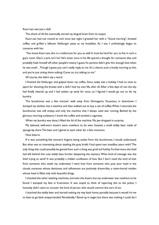 Kaori-san was just a doll.
The shock of all this eventually stirred my languid brain from its stupor.
Kaori-san had not moved an inch since last night. I greeted her with a “Good morning”, brewed
coffee, and grilled a leftover fishburger patty as my breakfast. As I ate, I unthinkingly began to
converse with her.
“You know, Kaori-san, this is a misfortune for you as well. It must be hard for you to live in such a
guy’s room. Ozu’s a jerk, isn’t he? He’s never once in his life spared a thought for someone else, and
probably fuels himself off other people’s misery. I guess his parents didn’t give him enough love when
he was small…Though I guess you can’t really reply to me. It’s a shame, such a lovely morning as this,
and you’re just sitting there sulking. Come on, try talking to me.”
Of course, she didn’t say a word.
I finished the fishburger and gulped down my coffee. Since today was a holiday I had no time to
spare for shooting the breeze with a doll. I had my own life, after all. After a few days of rain the sky
had finally cleared up, and I had woken up early for once, so I figured I would go out to do my
laundry.
The laundromat was a few minutes’ walk away from Shimogamo Yuusuisou, in downtown. I
dumped my clothes into a machine and then walked out to buy a can of coffee.When I returned, the
laundromat was still empty, and only the machine that I always used was running. Bathed by the
glorious morning sunbeams, I drank the coffee and smoked a cigarette.
When my laundry was done, I lifted the lid of the machine. My jaw dropped in surprise.
My beloved, well-worn boxers were nowhere to be seen. Instead, a small teddy bear made of
sponge lay there.The bear and I glared at each other for a few moments.
How bizarre.
If it was something like women’s lingerie being stolen from the laundromat, I would understand.
But what was so interesting about stealing the grey briefs I had spent two steadfast years with? The
only thing that could possibly be gained from such a thing was grief and futility.Furthermore,the thief
had left behind this cute teddy bear, further deepening the mystery. What kind of message was the
thief trying to send? It was probably a hidden confession of love. But I don’t need the kind of love
from someone who steals my underwear. I want love from someone who puts your head in the
clouds, someone whose daintiness and refinement are positively dream-like, a raven-haired maiden
whose head is filled only with beautiful things.
I checked the other washing machines,and even the dryers,but my underwear was nowhere to be
found. I stamped my feet in frustration. It was stupid to think of reporting this to the police. I
honestly didn’t want to uncover the kind of person who would commit this sort of act.
I clutched the teddy bear and started making my way back home, partially because it would irk me
to have to go back empty-handed. Periodically I flared up in anger, but there was nothing I could do; I
 