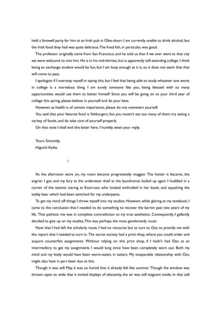 held a farewell party for him at an Irish pub in Oike-doori. I am currently unable to drink alcohol, but
the Irish food they had was quite delicious.The fried fish, in particular, was good.
The professor originally came from San Francisco, and he told us that if we ever went to that city
we were welcome to visit him.He is in his mid-thirties,but is apparently still attending college.I think
being an exchange student would be fun, but I am busy enough as it is, so it does not seem that that
will come to pass.
I apologize if I overstep myself in saying this, but I feel that being able to study whatever one wants
in college is a marvelous thing. I am surely someone like you, being blessed with so many
opportunities, would use them to better himself. Since you will be going on to your third year of
college this spring, please believe in yourself and do your best.
However, as health is of utmost importance, please do not overexert yourself.
You said that your favorite food is fishburgers, but you mustn’t eat too many of them; try eating a
variety of foods, and do take care of yourself properly.
On that note I shall end this letter here. I humbly await your reply.
Yours Sincerely,
Higuchi Keiko
○
As the afternoon wore on, my room became progressively muggier. The hotter it became, the
angrier I got, and my fury at the underwear thief at the laundromat boiled up again. I huddled in a
corner of the tatamis staring at Kaori-san, who looked enthralled in her book, and squashing the
teddy bear which had been switched for my underpants.
To get my mind off things I threw myself into my studies. However, while glaring at my textbook, I
came to the conclusion that I needed to do something to recover the barren past two years of my
life. That pathetic me was in complete contradiction to my true aesthetics. Consequently, I gallantly
decided to give up on my studies.This was perhaps the most gentlemanly route.
Now that I had left the scholarly route, I had no recourse but to turn to Ozu to provide me with
the report that I needed to turn in. The secret society had a print shop, where you could order and
acquire counterfeit assignments. Without relying on this print shop, if I hadn’t had Ozu as an
intermediary to get my assignments I would long since have been completely worn out. Both my
mind and my body would have been worm-eaten, in tatters. My inseparable relationship with Ozu
might also have in part been due to this.
Though it was still May, it was so humid that it already felt like summer. Though the window was
thrown open so wide that it invited displays of obscenity, the air was still stagnant inside. In that still
 