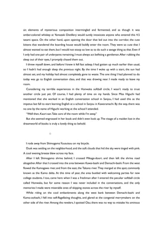 air, elements of mysterious composition intermingled and fermented, and as though it was
amber-colored whiskey at Yamazaki Distillery would surely intoxicate anyone who entered this 4.5
tatami space. On the other hand, upon opening the door that led out into the corridor, the cute
kittens that wandered the boarding house would boldly enter the room. They were so cute that I
almost wanted to eat them, but I would not stoop so low as to do such a savage thing as that. Even if
I only had one pair of underpants remaining,I must always act befitting a gentleman.After rubbing the
sleep out of their eyes, I promptly chased them out.
I threw myself down, and before I knew it fell fast asleep. I had gotten up much earlier than usual,
so I hadn’t had enough sleep the previous night. By the time I woke up with a start, the sun had
almost set, and my holiday had almost completely gone to waste. The one thing I had planned to do
today was go to English conversation class, and that was drawing near. I made ready to leave my
room.
Considering my terrible experiences in the Honwaka softball circle, I wasn’t ready to trust
another circle just yet. Of course, I had plenty of time on my hands. Since Miss Higuchi had
mentioned that she worked in an English conversation school in Sanjou, I had used this as the
impetus last fall to start learning English at a school in Sanjou in Kawaramachi. By the way, there was
no one by the name of Higuchi working at the school I attended.
“Well then, Kaori-san.Take care of the room while I’m away.”
But she seemed engrossed in her book and didn’t even look up. The visage of a maiden lost in the
dreamworld of books is truly a lovely thing to behold.
○
I rode away from ShimogamoYuusuisou on my bicycle.
Dusk was settling on the neighborhood,and the soft clouds that hid the sky were tinged with pink.
A cool evening breeze blew across my face.
After I left Shimogamo shrine behind, I crossed Mikage-doori, and then left the shrine road
altogether.After that I crossed into the area between Kawai-bashi and Demachi-bashi.From the west
flowed the Kamogawa river, and from the east, the Takano river. They merged at this spot,commonly
known as the Kamo delta. At this time of year, the area bustled with welcoming parties for new
college students. I too, came here when I was a freshman after I entered the peculiar softball circle
called Honwaka, but for some reason I was never included in the conversations, and the only
memories I made were miserable ones of skipping stones across the river by myself.
While riding on the cool embankments along the west bank between Demachi-bashi and
Kamo-oohashi, I fell into self-flagellating thoughts, and glared at the congenial merrymakers on the
other side of the river. Among the revelers, I spotted Ozu; there was no way to mistake his ominous
 