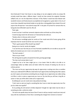 thorn-lined path. If only I had chosen to stop relying on my own judgment earlier, my campus life
certainly would have taken a different shape. I would not have entered the enigmatic Honwaka
softball circle, nor met the labyrinthine character of Ozu. Rather, I would have been blessed with
wonderful mentors and friends, become accomplished and recognized as a great talent in the arts, of
course have a beautiful raven-haired maiden at my side, face a shining golden future ahead of me, and
acquire that all-important “rose-colored campus life” in the palm of my hand. For someone like me,
having that kind of life didn’t seem far off at all.
That’s right.
It wasn’t too late. I could hear someone’s objective advice and break out of this dreary life.
I moved my legs toward the old woman as if attracted by that odd aura.
“Student, what is it that you wish to know?”
The old woman mumblingly spoke her words as if her mouth were full of cotton, giving off the
impression that her words had all the more worth to them.
“That’s a good question.What should I say, indeed?”
Seeing me at a loss for words, she laughed.
“I can see from your face that you are very frustrated, unsatisfied.You are not able to use your full
talents; the situation you are in now is not suited for you.”
“Yes, that’s exactly it.”
“Show me your hands.”
The old hag took my palms and peered into them, grunting approvingly.
“You have much earnest talent in you.”
I tipped my hat to her keen insight. Just as a true master hides his skills, to be able to so
unassumingly realize my hidden sense and talent within five minutes of meeting me, this was no
ordinary person.
“You must not let your opportunity slip away. An opportunity is nothing more than an excellent
chance,you understand? It’s difficult to take hold of such opportunities.Something they hide in places
you don’t expect, and sometimes something that you thought was an opportunity was really nothing
at all. But in order to seize an opportunity you must act. You look like you will have a long life, so
sooner or later you will be able to take such an opportunity.”
As befitting her aura, her words were truly profound and deep.
“I don’t want to wait too long for something like that; I want to take that opportunity now. Can
you be a little more specific?”
At my probing, the old woman’s wrinkles deepened. I thought her right cheek must be itchy or
something, but after a while she smiled.
“It’s hard to be specific about the future. Even if I were to tell you exactly, it would soon twist and
warp with the machinations of time. Fate is something that changes from moment to moment.”
 