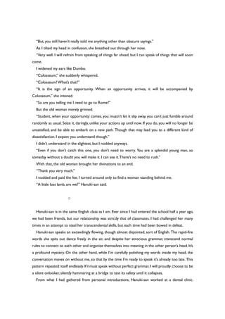 “But, you still haven’t really told me anything other than obscure sayings.”
As I tilted my head in confusion, she breathed out through her nose.
“Very well. I will refrain from speaking of things far ahead, but I can speak of things that will soon
come.
I widened my ears like Dumbo.
“Colosseum,” she suddenly whispered.
“Colosseum?What’s that?”
“It is the sign of an opportunity. When an opportunity arrives, it will be accompanied by
Colosseum,” she intoned.
“So are you telling me I need to go to Rome?”
But the old woman merely grinned.
“Student, when your opportunity comes, you mustn’t let it slip away, you can’t just fumble around
randomly as usual. Seize it, daringly, unlike your actions up until now. If you do, you will no longer be
unsatisfied, and be able to embark on a new path. Though that may lead you to a different kind of
dissatisfaction. I expect you understand though.”
I didn’t understand in the slightest, but I nodded anyways.
“Even if you don’t catch this one, you don’t need to worry. You are a splendid young man, so
someday without a doubt you will make it. I can see it.There’s no need to rush.”
With that, the old woman brought her divinations to an end.
“Thank you very much.”
I nodded and paid the fee. I turned around only to find a woman standing behind me.
“A little lost lamb, are we?” Hanuki-san said.
○
Hanuki-san is in the same English class as I am. Ever since I had entered the school half a year ago,
we had been friends, but our relationship was strictly that of classmates. I had challenged her many
times in an attempt to steal her transcendental skills, but each time had been bowed in defeat.
Hanuki-san speaks an exceedingly flowing, though almost disjointed, sort of English. The rapid-fire
words she spits out dance freely in the air, and despite her atrocious grammar, transcend normal
rules to connect to each other and organize themselves into meaning in the other person’s head. It’s
a profound mystery. On the other hand, while I’m carefully polishing my words inside my head, the
conversation moves on without me, so that by the time I’m ready to speak it’s already too late. This
pattern repeated itself endlessly. If I must speak without perfect grammar, I will proudly choose to be
a silent onlooker, silently hammering at a bridge to test its safety until it collapses.
From what I had gathered from personal introductions, Hanuki-san worked at a dental clinic.
 