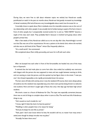 During class, we were free to talk about whatever topics we wished, but Hanuki-san usually
pontificated on teeth. In the past six months alone, Hanuki-san had greatly increased my knowledge
of dental vocabulary.We had all become very knowledgeable about teeth; how fortunate for us.
I invariably chose to speak about Ozu’s misdeeds, since his miserable existence was at the core of
my relationships with other people. It was actually kind of embarrassing to speak of his foul crimes in
front of other people, but I unexpectedly received acclaim for it; and so, “OZU NEWS” became a
staple of the class each week. They probably liked it because it involved lurid gossip about other
people’s private lives.
After a few weeks of this, Hanuki-san called out to me one day after class. Astonishingly, it turned
out that Ozu was one of her acquaintances. He was a patient at the dental clinic where she worked,
and also was an old friend of the “Master” whom Ozu frequently called on.
“It’s a small world,” she commented.
We complained about Ozu’s shifty personality, and soon hit it off with each other.
○
After we bumped into each other in front of the fortuneteller, we headed into one of the many
bars in Kiyamachi.
It seemed that she had made plans to come here after class ended, but suddenly was overcome
with disgust with the person she was supposed to meet, and was caught between wanting to drink,
and not wanting to meet the person, until she spotted my lost figure there in the street. “I owe you
one,” she chirped repeatedly as she rapidly promenaded down the avenue.
The bars were all lively with activity,since it was the weekend.Of course,there were always plenty
of students, but this weekend was especially busy, since there were parties being thrown to welcome
new students. Here and there I caught sight of faces that only a few days ago had been high school
students.
We drank a toast to a future of bleakness for Ozu. The topic was especially convenient, because
there was no end of things to complain about when it came to Ozu.The world was full of slanderous
things to say.
“He’s caused so much trouble for me.”
“I know, right? It feels like that’s his favorite pastime.”
“Meddling in other people’s lives is his reason for being.”
“And yet, he keeps his own life so private.”
“Yeah, yeah. I don’t even know where he lives. He wouldn’t tell me, no matter how many times I
asked, even though he always intrudes into my place.”
“Actually, I’ve been there once.”
 