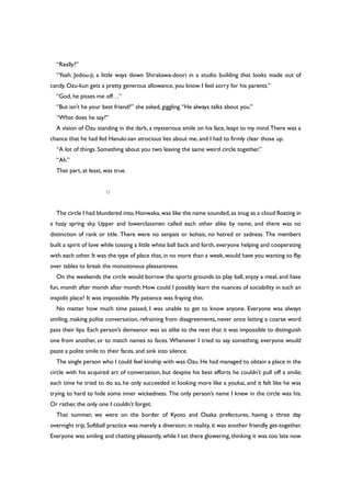 “Really?”
“Yeah. Jodou-ji, a little ways down Shirakawa-doori in a studio building that looks made out of
candy. Ozu-kun gets a pretty generous allowance, you know. I feel sorry for his parents.”
“God, he pisses me off…”
“But isn’t he your best friend?” she asked, giggling.“He always talks about you.”
“What does he say?”
A vision of Ozu standing in the dark, a mysterious smile on his face, leapt to my mind.There was a
chance that he had fed Hanuki-san atrocious lies about me, and I had to firmly clear those up.
“A lot of things. Something about you two leaving the same weird circle together.”
“Ah.”
That part, at least, was true.
○
The circle I had blundered into,Honwaka,was like the name sounded,as snug as a cloud floating in
a hazy spring sky. Upper and lowerclassmen called each other alike by name, and there was no
distinction of rank or title. There were no senpais or kohais, no hatred or sadness. The members
built a spirit of love while tossing a little white ball back and forth, everyone helping and cooperating
with each other. It was the type of place that, in no more than a week, would have you wanting to flip
over tables to break the monotonous pleasantness.
On the weekends the circle would borrow the sports grounds to play ball, enjoy a meal, and have
fun, month after month after month. How could I possibly learn the nuances of sociability in such an
inspidit place? It was impossible. My patience was fraying thin.
No matter how much time passed, I was unable to get to know anyone. Everyone was always
smiling, making polite conversation, refraining from disagreements, never once letting a coarse word
pass their lips. Each person’s demeanor was so alike to the next that it was impossible to distinguish
one from another, or to match names to faces. Whenever I tried to say something, everyone would
paste a polite smile to their faces, and sink into silence.
The single person who I could feel kinship with was Ozu. He had managed to obtain a place in the
circle with his acquired art of conversation, but despite his best efforts he couldn’t pull off a smile;
each time he tried to do so, he only succeeded in looking more like a youkai, and it felt like he was
trying to hard to hide some inner wickedness. The only person’s name I knew in the circle was his.
Or rather, the only one I couldn’t forget.
That summer, we were on the border of Kyoto and Osaka prefectures, having a three day
overnight trip. Softball practice was merely a diversion; in reality, it was another friendly get-together.
Everyone was smiling and chatting pleasantly, while I sat there glowering, thinking it was too late now
 