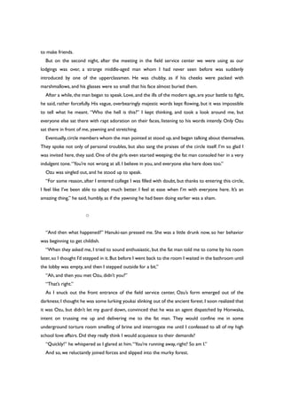to make friends.
But on the second night, after the meeting in the field service center we were using as our
lodgings was over, a strange middle-aged man whom I had never seen before was suddenly
introduced by one of the upperclassmen. He was chubby, as if his cheeks were packed with
marshmallows, and his glasses were so small that his face almost buried them.
After a while, the man began to speak. Love,and the ills of the modern age, are your battle to fight,
he said, rather forcefully. His vague, overbearingly majestic words kept flowing, but it was impossible
to tell what he meant. “Who the hell is this?” I kept thinking, and took a look around me, but
everyone else sat there with rapt adoration on their faces, listening to his words intently. Only Ozu
sat there in front of me, yawning and stretching.
Eventually,circle members whom the man pointed at stood up,and began talking about themselves.
They spoke not only of personal troubles, but also sang the praises of the circle itself. I’m so glad I
was invited here, they said. One of the girls even started weeping; the fat man consoled her in a very
indulgent tone.“You’re not wrong at all. I believe in you, and everyone else here does too.”
Ozu was singled out, and he stood up to speak.
“For some reason, after I entered college I was filled with doubt, but thanks to entering this circle,
I feel like I’ve been able to adapt much better. I feel at ease when I’m with everyone here. It’s an
amazing thing,” he said, humbly, as if the yawning he had been doing earlier was a sham.
○
“And then what happened?” Hanuki-san pressed me. She was a little drunk now, so her behavior
was beginning to get childish.
“When they asked me, I tried to sound enthusiastic, but the fat man told me to come by his room
later, so I thought I’d stepped in it. But before I went back to the room I waited in the bathroom until
the lobby was empty, and then I stepped outside for a bit.”
“Ah, and then you met Ozu, didn’t you?”
“That’s right.”
As I snuck out the front entrance of the field service center, Ozu’s form emerged out of the
darkness; I thought he was some lurking youkai slinking out of the ancient forest. I soon realized that
it was Ozu, but didn’t let my guard down, convinced that he was an agent dispatched by Honwaka,
intent on trussing me up and delivering me to the fat man. They would confine me in some
underground torture room smelling of brine and interrogate me until I confessed to all of my high
school love affairs. Did they really think I would acquiesce to their demands?
“Quickly!” he whispered as I glared at him.“You’re running away, right? So am I.”
And so, we reluctantly joined forces and slipped into the murky forest.
 