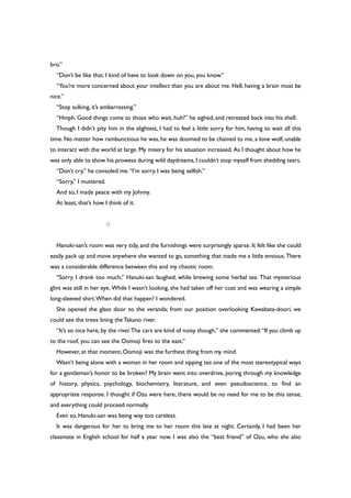 bro.”
“Don’t be like that. I kind of have to look down on you, you know.”
“You’re more concerned about your intellect than you are about me. Hell, having a brain must be
nice.”
“Stop sulking, it’s embarrassing.”
“Hmph. Good things come to those who wait, huh?” he sighed, and retreated back into his shell.
Though I didn’t pity him in the slightest, I had to feel a little sorry for him, having to wait all this
time. No matter how rambunctious he was, he was doomed to be chained to me, a lone wolf, unable
to interact with the world at large. My misery for his situation increased. As I thought about how he
was only able to show his prowess during wild daydreams,I couldn’t stop myself from shedding tears.
“Don’t cry,” he consoled me.“I’m sorry. I was being selfish.”
“Sorry,” I muttered.
And so, I made peace with my Johnny.
At least, that’s how I think of it.
○
Hanuki-san’s room was very tidy, and the furnishings were surprisingly sparse. It felt like she could
easily pack up and move anywhere she wanted to go, something that made me a little envious.There
was a considerable difference between this and my chaotic room.
“Sorry. I drank too much,” Hanuki-san laughed, while brewing some herbal tea. That mysterious
glint was still in her eye. While I wasn’t looking, she had taken off her coat and was wearing a simple
long-sleeved shirt.When did that happen? I wondered.
She opened the glass door to the veranda; from our position overlooking Kawabata-doori, we
could see the trees lining theTakano river.
“It’s so nice here, by the river.The cars are kind of noisy though,” she commented.“If you climb up
to the roof, you can see the Oomoji fires to the east.”
However, at that moment, Oomoji was the furthest thing from my mind.
Wasn’t being alone with a woman in her room and sipping tea one of the most stereotypical ways
for a gentleman’s honor to be broken? My brain went into overdrive, poring through my knowledge
of history, physics, psychology, biochemistry, literature, and even pseudoscience, to find an
appropriate response. I thought if Ozu were here, there would be no need for me to be this tense,
and everything could proceed normally.
Even so, Hanuki-san was being way too careless.
It was dangerous for her to bring me to her room this late at night. Certainly, I had been her
classmate in English school for half a year now. I was also the “best friend” of Ozu, who she also
 