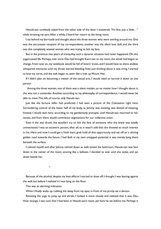 Hanuki-san carelessly asked from the other side of the door. I answered, “I’m fine, just a little…”
while straining my ears.After a while, I heard her return to the living room.
I sat behind my barricade and thought about the three women who were swirling around me.One
was the yet-unseen recipient of my correspondents, another was the silent love doll, and the third
was this completely wasted woman who was trying to lick my face.
But in the previous two years of tranquility, such a dynamic situation had never happened. Oh, this
sugarcoated life. Perhaps, ever since Ozu had brought Kaori-san to my room, the winds had begun to
change. From now on, my notebook would be full of lovers’ trysts, and I would have to share endless
whispered intimacies until my throat started bleeding. Even just thinking about it was tiring. I started
to lose my nerve, and the task began to seem like a trek up Mount Hiei.
If I didn’t plan on becoming a master of the sexual arts, I would need to narrow it down to one
person.
Among the three women, one of them was a silent maiden, so no matter how I thought about it,
she was not a contender. Another, according to my philosophy of correspondence, I would never be
able to meet.This left, of course, only Hanuki-san.
Just like the fortune teller had predicted, I had seen a picture of the Colosseum right here.
Surrendering control of the lower half of my body, as Johnny was insisting, was devoid of meaning.
Instead, I would wait here, according to my gentlemanly precepts, until Hanuki-san returned to her
senses, and from there would commence negotiations for our collective union.
Even if she was drunk, she wouldn’t try to lick the face of someone who she knew was totally
uninterested. I was an eccentric person, after all, so it wasn’t odd that she showed so much interest
in me. Here and now, I could get a fresh start, grab hold of that opportunity and set off on a shining
golden road towards the future. I had faith in my own untapped potential; it was merely lying there
beneath the surface.
I calmed myself, and after Johnny calmed down as well, exited the bathroom. Hanuki-san was face
down in the center of the room, snoring like a bellows. I decided to wait until she woke, and sat
down beside her.
○
Because of the alcohol, despite my best efforts I started to doze off. I thought I was leaning against
the wall, but before I realized it I was lying on the floor.
This was an alarming indication.
When I finally woke up, rubbing the sleep from my eyes, in front of me primly sat a demon.
Resisting the urge to jump up and shriek, I looked it more closely and realized that it was Ozu.
How strange. I was sure that I had been in Hanuki-san’s room, yet here he sat before me. Perhaps it
 