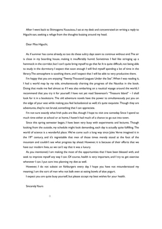 After I went back to ShimogamoYuusuisou,I sat at my desk and concentrated on writing a reply to
Higuchi-san, seeking a refuge from the thoughts buzzing around my head.
Dear Miss Higuchi,
As if summer has come already, so too do these sultry days seem to continue without end.The air
is close in my boarding house, making it insufferably humid. Sometimes I feel like stringing up a
hammock in the corridor,but I can’t quite bring myself to go that far.It is quite difficult,not being able
to study in the dormitory. I expect that soon enough I will find myself spending a lot of time in the
library.The atmosphere is soothing there, and I expect that I will be able to very productive there.
I’m happy that you are enjoying “Twenty Thousand Leagues Under the Sea”.When I was reading it,
I had a world map by my side, simultaneously charting the progress of the Nautilus in the book.
Doing that made me feel almost as if I was also embarking on a nautical voyage around the world; I
recommend that you try it for yourself. I have not yet read Stevenson’s “Treasure Island” – I shall
look for it in a bookstore. The old adventure novels have the power to simultaneously put you on
the edge of your seat while making you feel lackadaisical as well; it’s quite exquisite. Though they are
adventures, they’re not brutal, something that I can appreciate.
I’m not sure exactly what Irish pubs are like, though I hope to visit one someday. Since I spend so
much time either at school or at home, I haven’t had much of a chance to go out into town.
Since this spring semester began, I have been very busy with experiments and lectures. Though
looking from the outside, my schedule might look demanding, each day is actually quite fulfilling. The
world of science is a wonderful place. We’ve come such a long way since Jules Verne imagined it in
the 19th
century, and it’s regrettable that men of those times merely stood at the foot of the
mountain and couldn’t see what progress lay ahead. However, it is because of their efforts that we
have our modern lives, so we can’t say that it was a luxury.
As you mentioned, I am making the most of the opportunities that I have been blessed with, and
seek to improve myself any way I can. Of course, health is very important, and I try to get exercise
whenever I can. I put care into planning my diet as well.
However, I do not subsist on fishburgers every day. I hope you have not misunderstood my
meaning; I am the sort of man who not balk even at eating bowls of aloe yogurt.
I expect you are quite busy yourself, but please accept my best wishes for your health.
SincerelyYours
○
 