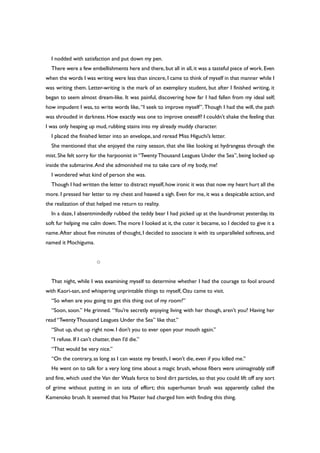 I nodded with satisfaction and put down my pen.
There were a few embellishments here and there, but all in all, it was a tasteful piece of work. Even
when the words I was writing were less than sincere, I came to think of myself in that manner while I
was writing them. Letter-writing is the mark of an exemplary student, but after I finished writing, it
began to seem almost dream-like. It was painful, discovering how far I had fallen from my ideal self;
how impudent I was, to write words like, “I seek to improve myself”. Though I had the will, the path
was shrouded in darkness. How exactly was one to improve oneself? I couldn’t shake the feeling that
I was only heaping up mud, rubbing stains into my already muddy character.
I placed the finished letter into an envelope, and reread Miss Higuchi’s letter.
She mentioned that she enjoyed the rainy season, that she like looking at hydrangeas through the
mist. She felt sorry for the harpoonist in “TwentyThousand Leagues Under the Sea”, being locked up
inside the submarine.And she admonished me to take care of my body, me!
I wondered what kind of person she was.
Though I had written the letter to distract myself,how ironic it was that now my heart hurt all the
more. I pressed her letter to my chest and heaved a sigh. Even for me, it was a despicable action, and
the realization of that helped me return to reality.
In a daze, I absentmindedly rubbed the teddy bear I had picked up at the laundromat yesterday, its
soft fur helping me calm down. The more I looked at it, the cuter it became, so I decided to give it a
name.After about five minutes of thought, I decided to associate it with its unparalleled softness, and
named it Mochiguma.
○
That night, while I was examining myself to determine whether I had the courage to fool around
with Kaori-san, and whispering unprintable things to myself, Ozu came to visit.
“So when are you going to get this thing out of my room?”
“Soon, soon.” He grinned. “You’re secretly enjoying living with her though, aren’t you? Having her
read “TwentyThousand Leagues Under the Sea” like that.”
“Shut up, shut up right now. I don’t you to ever open your mouth again.”
“I refuse. If I can’t chatter, then I’d die.”
“That would be very nice.”
“On the contrary, as long as I can waste my breath, I won’t die, even if you killed me.”
He went on to talk for a very long time about a magic brush, whose fibers were unimaginably stiff
and fine, which used the Van der Waals force to bind dirt particles, so that you could lift off any sort
of grime without putting in an iota of effort; this superhuman brush was apparently called the
Kamenoko brush. It seemed that his Master had charged him with finding this thing.
 