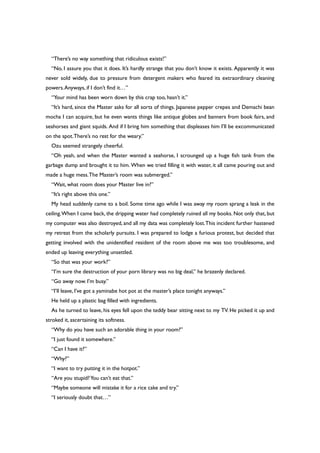 “There’s no way something that ridiculous exists!”
“No, I assure you that it does. It’s hardly strange that you don’t know it exists. Apparently it was
never sold widely, due to pressure from detergent makers who feared its extraordinary cleaning
powers.Anyways, if I don’t find it…”
“Your mind has been worn down by this crap too, hasn’t it.”
“It’s hard, since the Master asks for all sorts of things. Japanese pepper crepes and Demachi bean
mocha I can acquire, but he even wants things like antique globes and banners from book fairs, and
seahorses and giant squids. And if I bring him something that displeases him I’ll be excommunicated
on the spot.There’s no rest for the weary.”
Ozu seemed strangely cheerful.
“Oh yeah, and when the Master wanted a seahorse, I scrounged up a huge fish tank from the
garbage dump and brought it to him. When we tried filling it with water, it all came pouring out and
made a huge mess.The Master’s room was submerged.”
“Wait, what room does your Master live in?”
“It’s right above this one.”
My head suddenly came to a boil. Some time ago while I was away my room sprang a leak in the
ceiling.When I came back, the dripping water had completely ruined all my books. Not only that, but
my computer was also destroyed, and all my data was completely lost.This incident further hastened
my retreat from the scholarly pursuits. I was prepared to lodge a furious protest, but decided that
getting involved with the unidentified resident of the room above me was too troublesome, and
ended up leaving everything unsettled.
“So that was your work?”
“I’m sure the destruction of your porn library was no big deal,” he brazenly declared.
“Go away now. I’m busy.”
“I’ll leave, I’ve got a yaminabe hot pot at the master’s place tonight anyways.”
He held up a plastic bag filled with ingredients.
As he turned to leave, his eyes fell upon the teddy bear sitting next to my TV. He picked it up and
stroked it, ascertaining its softness.
“Why do you have such an adorable thing in your room?”
“I just found it somewhere.”
“Can I have it?”
“Why?”
“I want to try putting it in the hotpot.”
“Are you stupid?You can’t eat that.”
“Maybe someone will mistake it for a rice cake and try.”
“I seriously doubt that…”
 