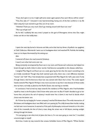 “If you don’t give it to me,I might spill some water again upstairs.Your porn library will be ruined.”
“Fine, fine, take it!” I shouted. It was heartwrenching, having one of the few comforts in my life
taken away, but I just wanted to get Ozu out of my room.
“Heheheh.Thank you very much. Don’t go messing around with Kaori-san now.”
“Shut up, and get out!”
As he left, I suddenly felt very tired. I prayed to the god of Shimogamo shrine that Ozu might
choke and die on that teddy bear.
○
I spent the next day buried in lectures and labs, and at last had my dinner of pollock roe spaghetti
at Café Collection. Afterwards I went out to Imadegawa-doori and watched Mt. Yoshida, the budding
trees on its slopes illuminated by the setting sun.
Ahh.
I tottered off down the road towards Ginkakuji.
I wasn’t sure what had come over me.
Being constantly accompanied by Kaori-san in my room,and Hanuki-san’s advances,had helped me
break through my shell a little. In other words, I had become susceptible to this disease called love.
I weighed Miss Higuchi and Kaori-san on a scale, ignoring the fact that this wasn’t something to be
so trivially considered. Though they both seemed quite alive, there was a vast difference between
“human” and “doll”. Plus, I had already been acquainted with Miss Higuchi for half a year, even if only
through letters. And furthermore, Kaori-san was tainted with Ozu’s foul crimes. The scales tipped
heavily towards Miss Higuchi.Perhaps it was more accurate to say that it was because of those scales
that my heart, normally as placid as the Pacific Ocean, was starting to tremble.
In conclusion, I had turned my steps towards the residence of Miss Higuchi, who I had forbidden
myself to meet in the first place.I don’t know what came over me.But if I hadn’t decided to go to her
home then, and pierce the veil of mystery, I would never live it down; it was hard to decide which
choice was the better one.
As if driven by my longing for human company,I reached Shirakawa-doori.The wide intersection of
Shirakawa and Imadegawa-doori was filled with cars passing by.The chilly breeze blew harder, making
me feel even more lonesome.It seemed as if the path of philosophy continued onwards on the other
side of the crosswalk; the line of cherry trees along the street was in full bloom, evening sunlight
shining through the leaves.
“I’m just going to see what kind of place she lives in. I’m not even going to meet her,” I mumbled
unconvincingly to myself.
And thus, I made my way towards that unseen, forbidden home of Miss Higuchi, “White Garden
 