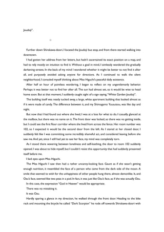 Joudoji”.
○
Further down Shirakawa-doori, I located the Joudoji bus stop, and from there started walking into
downtown.
I had gotten her address from her letters, but hadn’t ascertained its exact position on a map, and
had to rely mostly on intuition to find it. Without a goal in mind, I aimlessly wandered the gradually
darkening streets. In the back of my mind I wondered whether it might be better to not find it after
all, and purposely avoided asking anyone for directions. As I continued to walk the silent
neighborhood, I consoled myself thinking about Miss Higuchi’s peaceful daily existence.
After half an hour of pointless wandering, I began to reflect on my ungentlemanly behavior.
Perhaps it was better not to find her after all. The sun had almost set, so it would be wise to head
home soon. But at that moment, I suddenly caught sight of a sign saying,“White Garden Joudoji”.
The building itself was neatly tucked away, a large, white apartment building that looked almost as
if it were made of candy. The difference between it, and my Shimogamo Yuusuisou, was like day and
night.
But now that I had found out where she lived, I was at a loss for what to do. I casually glanced at
the mailbox, but there was no name on it. The front door was locked, so there was no getting inside,
but I could see the first floor corridor where she lived from across the fence.Her room number was
102, so I expected it would be the second door from the left. As I stared at her closed door, I
suddenly felt like I was committing some incredibly shameful act, and considered leaving before she
saw me.And yet, since I still had yet to see her face, my mind was completely torn.
As I stood there wavering between loneliness and self-loathing, the door to room 102 suddenly
opened. I was about to hide myself, but I couldn’t resist this opportunity that had suddenly presented
itself before me.
I laid eyes upon Miss Higuchi.
The Miss Higuchi I saw then had a rather uncanny-looking face. Gaunt as if she wasn’t getting
enough nutrition, it resembled the face of a person who came from the dark side of the moon. A
smile that seemed to wish for the unhappiness of other people hung there, almost demonlike. It, and
Ozu’s face,seemed like two peas in a pod.In fact,it was just like Ozu’s face,as if she was actually Ozu.
In this case, the expression “God in Heaven” would be appropriate.
There was no mistaking it.
It was Ozu.
Hardly sparing a glance in my direction, he walked through the front door. Heading to the bike
rack and mounting the bicycle he called “Dark Scorpion” he rode off towards Shirakawa-doori with
 