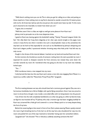 “Well, there’s nothing more you can do.This is what you get for calling me an idiot, and putting on
those stupid airs. I have nothing more to say.You’re doomed to wander around this 4.5 tatami prison
with me for all of eternity,” Johnny said,the one person who would never leave my side.“In this room,
you’re doomed to be miserable, no matter how clever you are.”
“I agree, this is wretched.”
“Well then, even if she is a fake, we might as well get some pleasure from Kaori-san.”
Johnny tried to persuade me at the most desperate times.
I gazed at Kaori-san, leaning against the bookshelf, reading “Twenty Thousand Leagues Under the
Sea”. Her silky black hair hung there elegantly, as her clear eyes stared straight at the pages. Love
comes in many forms, but when it wanders into such a claustrophobic maze as this, sometimes the
way back can be hard to find, especially for one such as me. Bewildered by Johnny’s whispering and
Kaori-san’s elegant profile, I questioned whether throwing away what little pride I had left was my
only course.
Caught in the throes of this internal debate, I reached out my hand and touched Kaori-san’s hair.
At that moment, the thunderous sounds of someone rushing down the stairs pounded my room.I
expected the sounds to dissipate towards the front entrance, but instead they came down the
corridor towards my room. As I wondered what was going on, the door to my room was violently
kicked open.
“You…”
With murderous intent, a man stepped into my room.
I only learned this later, but this was Kaori-san’s owner, a man who was engaging Ozu’s Master in a
mysterious conflict called the “Masochistic Proxy-ProxyWar”: Jougasaki.
○
The first meeting between we two,who should have had a common ground against Ozu,was not a
harmonious handshake, but a full-on fistfight, with sparks flying everywhere. Since I was too proud to
resort to brute force, though, it was mostly a one-sided affair, with me being beaten into the ground.
I was driven into the wall, completely bewildered as to what was going on, while my favorite lucky
cat figurine was knocked off my TV. Johnny, who only a moment ago had been wriggling lustfully for
Kaori-san, screamed like a little girl and cowered in a corner. Always quick to run away, despite being
the fruit of my loins.
Behind the towering figure that stood in front of me, Ozu’s yukata-wearing Master quietly entered
the room. A girl, breathing hard as if she had run all the way here, also shouldered her way into the
room and pushed him out of the way. I seemed to remember having seen her somewhere before.
“Jougasaki-san!” she shouted.“This is ridiculous, suddenly assaulting someone like this!”
 