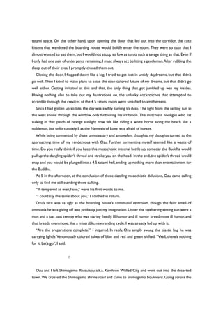 tatami space. On the other hand, upon opening the door that led out into the corridor, the cute
kittens that wandered the boarding house would boldly enter the room. They were so cute that I
almost wanted to eat them, but I would not stoop so low as to do such a savage thing as that. Even if
I only had one pair of underpants remaining,I must always act befitting a gentleman.After rubbing the
sleep out of their eyes, I promptly chased them out.
Closing the door, I flopped down like a log. I tried to get lost in untidy daydreams, but that didn’t
go well. Then I tried to make plans to seize the rose-colored future of my dreams, but that didn’t go
well either. Getting irritated at this and that, the only thing that got jumbled up was my insides.
Having nothing else to take out my frustrations on, the unlucky cockroaches that attempted to
scramble through the crevices of the 4.5 tatami room were smashed to smithereens.
Since I had gotten up so late, the day was swiftly turning to dusk. The light from the setting sun in
the west shone through the window, only furthering my irritation. The matchless hooligan who sat
sulking in that patch of orange sunlight now felt like riding a white horse along the beach like a
nobleman, but unfortunately I, as the Nemesis of Love, was afraid of horses.
While being tormented by these unnecessary and ambivalent thoughts, my thoughts turned to the
approaching time of my rendezvous with Ozu. Further tormenting myself seemed like a waste of
time. Do you really think if you keep this masochistic internal battle up, someday the Buddha would
pull up the dangling spider’s thread and stroke you on the head? In the end, the spider’s thread would
snap and you would be plunged into a 4.5 tatami hell,ending up nothing more than entertainment for
the Buddha.
At 5 in the afternoon, at the conclusion of these dazzling masochistic delusions, Ozu came calling
only to find me still standing there sulking.
“Ill-tempered as ever, I see,” were his first words to me.
“I could say the same about you,” I scathed in return.
Ozu’s face was as ugly as the boarding house’s communal restroom, though the faint smell of
ammonia he was giving off was probably just my imagination.Under the sweltering setting sun were a
man and a just past twenty who was staring fixedly.Ill humor and ill humor breed more ill humor,and
that breeds even more, like a miserable, neverending cycle. I was already fed up with it.
“Are the preparations complete?” I inquired. In reply, Ozu simply swung the plastic bag he was
carrying lightly. Venomously colored tubes of blue and red and green shifted. “Well, there’s nothing
for it. Let’s go”, I said.
○
Ozu and I left Shimogamo Yuusuisou a.k.a. Kowloon Walled City and went out into the deserted
town. We crossed the Shimogamo shrine road and came to Shimogamo boulevard. Going across the
 