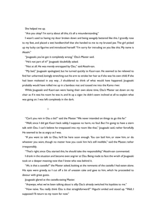 She helped me up.
“Are you okay? I’m sorry about all this, it’s all a misunderstanding.”
I wasn’t used to having my door broken down and being savagely battered like this. I grandly rose
to my feet, and placed a wet handkerchief that she handed to me to my bruised jaw. The girl picked
up my lucky cat figurine and introduced herself: “I’m sorry for intruding on you like this. My name is
Akashi.”
“Jougasaki, you’ve got it completely wrong,” Ozu’s Master said.
“He’s not part of it?” Jougasaki doubtfully asked.
“Not at all. He was merely entrapped by Ozu,” said Akashi-san.
“My bad,” Jougasaki apologized, but he turned quickly to Kaori-san. He seemed to be relieved to
find her unharmed,lovingly stretching out his arm to stroke her hair as if she was his own child.If she
had been molested in any way…I shuddered to think of what would have happened. Jougasaki
probably would have rolled me up in a bamboo mat and tossed me into the Kamo river.
While Jougasaki and Kaori-san were having their own alone time, Ozu’s Master sat down on my
chair as if it was his room he was in, and lit up a cigar; he didn’t seem inclined at all to explain what
was going on. I was left completely in the dark.
○
“Can’t you rein in Ozu a bit?” said the Master.“We never intended on things to go this far.”
“Well, since I did get Kaori back safely, I suppose no harm, no foul. But I’m going to have a stern
talk with Ozu. I can’t believe he trespassed into my room like that,” Jougasaki said, rather forcefully.
He seemed to be as angry as I was.
“If you want to talk to Ozu, he’ll be here soon enough. You can boil him, or stew him, or do
whatever you want, though no matter how you cook him he’s still inedible,” said the Master, rather
irresponsibly.
“That’s right; since Ozu started this, he should take the responsibility,” Akashi-san commented.
I drank in the situation and became even angrier at Ozu.Being made to face the wrath of Jougasaki
took on a deeper meaning now that I knew who was behind it.
“Ah, is that a castella?” the Master asked, looking at the remnants of the castella I had eaten alone.
His eyes were greedy, so I cut off a bit of uneaten cake and gave to him, which he proceeded to
devour with great gusto.
Jougasaki glared at the castella-eating Master.
“Anyways, what we’ve been talking about is silly. Ozu’s already switched his loyalties to me.”
“How naïve. You really think Ozu is that straightforward?” Higuchi smiled and stood up. “Well, I
supposed I’ll return to my room for now.”
 