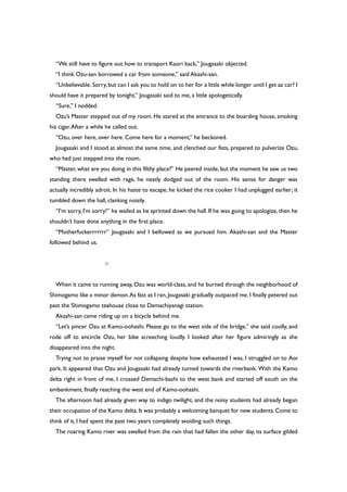 “We still have to figure out how to transport Kaori back,” Jougasaki objected.
“I think Ozu-san borrowed a car from someone,” said Akashi-san.
“Unbelievable.Sorry,but can I ask you to hold on to her for a little while longer until I get aa car? I
should have it prepared by tonight,” Jougasaki said to me, a little apologetically.
“Sure,” I nodded.
Ozu’s Master stepped out of my room. He stared at the entrance to the boarding house, smoking
his cigar.After a while he called out.
“Ozu, over here, over here. Come here for a moment,” he beckoned.
Jougasaki and I stood at almost the same time, and clenched our fists, prepared to pulverize Ozu,
who had just stepped into the room.
“Master, what are you doing in this filthy place?” He peered inside, but the moment he saw us two
standing there swelled with rage, he neatly dodged out of the room. His sense for danger was
actually incredibly adroit. In his haste to escape, he kicked the rice cooker I had unplugged earlier; it
tumbled down the hall, clanking noisily.
“I’m sorry, I’m sorry!” he wailed as he sprinted down the hall. If he was going to apologize, then he
shouldn’t have done anything in the first place.
“Motherfuckerrrrrrr” Jougasaki and I bellowed as we pursued him. Akashi-san and the Master
followed behind us.
○
When it came to running away, Ozu was world-class, and he burned through the neighborhood of
Shimogamo like a minor demon.As fast as I ran,Jougasaki gradually outpaced me.I finally petered out
past the Shimogamo teahouse close to Demachiyanagi station.
Akashi-san came riding up on a bicycle behind me.
“Let’s pincer Ozu at Kamo-oohashi. Please go to the west side of the bridge,” she said coolly, and
rode off to encircle Ozu, her bike screeching loudly. I looked after her figure admiringly as she
disappeared into the night.
Trying not to praise myself for not collapsing despite how exhausted I was, I struggled on to Aoi
park. It appeared that Ozu and Jougasaki had already turned towards the riverbank. With the Kamo
delta right in front of me, I crossed Demachi-bashi to the west bank and started off south on the
embankment, finally reaching the west end of Kamo-oohashi.
The afternoon had already given way to indigo twilight, and the noisy students had already begun
their occupation of the Kamo delta.It was probably a welcoming banquet for new students.Come to
think of it, I had spent the past two years completely avoiding such things.
The roaring Kamo river was swelled from the rain that had fallen the other day, its surface gilded
 