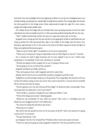 with silver from the streetlights that were beginning to flicker on one by one. Imadegawa-doori was
already bustling, and passing cars washed light through Kamo-oohashi. The orange lights that dotted
the thick guardrail on the bridge shone dimly, mysteriously through the night. For some reason,
tonight the bridge looked awfully wide.
As I walked across the bridge, still out of breath, Ozu came sprinting towards me from the other
side;Akashi-san had successfully lured him in. I felt supremely satisfied, having Ozu fall into the trap.
“Ozu!” I yelled, and clenched my fists. He came to a stop, with a bitter grin on his face.
Jougasaki came running up from the east end,but he was gasping for breath as well.Akashi-san was
riding up behind him. We had pinned Ozu right in the middle of the bridge, with the Kamo river
flowing by right beneath us. Far to the south, at the ends of the black expanse of water, the lights of
Shijou town glittered like precious gems.
“Help me, we’re friends, right?” he pleaded to me, his arms outstretched.
“Thank you for having such a long correspondence with me, Miss Higuchi. It was fun,” I sneered.
For a moment he tried to feign innocence, but he soon realized it was no use. “I didn’t mean
anything by it,” he wheedled.“I don’t have a bad bone in my body.”
“And yet you played me like a puppet. It’s no use. I’m going to kill you now.”
“You’re going to hit me, no, kill me?You wouldn’t!”
Jougasaki and Akashi-san finally reached us.
“Ozu, we’re going to have a talk,” Jougasaki said with a solemn face.
Despite the fact that he was cornered, Ozu somehow managed to pull off a smile.
Suddenly he turned and leapt nimbly up to the guardrail. The orange lights that lined the rail lit up
his face from below, making it seem even eerier than usual. It seemed for a moment that he would fly
off into the sky and make his escape.
“If you’re going to hurt me, then I’ll jump off the bridge!” he declared, rather unreasonably. “If you
won’t guarantee my safety, then I won’t come down!”
“You’re hardly in a position to bargain for your safety, you halfwit,” I said.
“Think of the things you’ve done,” added Jougasaki.
“Akashi-san, say something! I’m your elder, you know!” Ozu cried in a wheedling tone, but
Akashi-san just shrugged and said,“I can’t defend you.”
“You know, I’ve always like that blunt side of you.”
“Flattering me is useless.”
Ozu slid his feet and spread his arms as if he was about to fly off. “I don’t care anymore, I’m going
to jump now!” he screamed.
“Fine, go ahead. Jump,” I said.
Just disappear into the river already.Then I’ll finally be able to have some peace and quiet.
“There’s no way you’re going to jump,” Jougasaki mocked him.“You love yourself too much.”
 