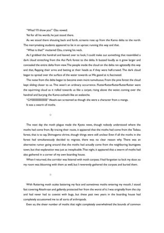 “What? I’ll show you!” Ozu vowed.
Yet for all his words, he just stood there.
As we stood there shouting back and forth, screams rose up from the Kamo delta to the north.
The merrymaking students appeared to be in an uproar, running this way and that.
“What is that?” muttered Ozu, craning his neck.
As I grabbed the handrail and leaned over to look, I could make out something that resembled a
dark cloud stretching from the Aoi Park forest to the delta. It buzzed loudly as it grew larger and
concealed the entire delta from view.The people inside the cloud on the delta ran agitatedly this way
and that, flapping their arms and batting at their heads as if they were half-crazed. The dark cloud
began to spread over the surface of the water towards us.We gazed at it, fascinated.
The noise from the delta began to become even more tumultuous. From the pine forest the cloud
kept sliding closer to us. This wasn’t an ordinary occurrence. Flutterflutterflutterflutterflutter went
the squirming cloud as it rolled towards us like a carpet, rising above the water, coming over the
handrail and burying the Kamo-oohashi like an avalanche.
“GYEEEEEEEEEEE” Akashi-san screamed as though she were a character from a manga.
It was a swarm of moths.
○
The next day the moth plague made the Kyoto news, though nobody understood where the
moths had come from. By tracing their route, it appeared that the moths had come from the Tadasu
forest, that is to say, Shimogamo shrine, though things were still unclear. Even if all the moths in the
forest had simultaneously decided to migrate, there was no clear reason why. There was an
alternative rumor going around that the moths had actually come from the neighboring Izumigawa
town, but that explanation was just as inexplicable.That night, it appeared that a swarm of moths had
also gathered in a corner of my own boarding house.
When I returned,the corridor was littered with moth corpses.I had forgotten to lock my door,so
my room was blooming with them as well, but I reverently gathered the corpses and buried them.
○
With fluttering moth scales battering my face and sometimes moths entering my mouth, I stood
fast covering Akashi-san and gallantly protected her from the worst of it.I was originally from the city
and had never had to coexist with bugs, but these past two years in the boarding house had
completely accustomed me to all sorts of arthropods.
Even so, the sheer number of moths that night completely overwhelmed the bounds of common
 