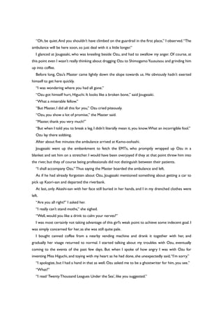 “Oh, be quiet.And you shouldn’t have climbed on the guardrail in the first place,” I observed.“The
ambulance will be here soon, so just deal with it a little longer.”
I glanced at Jougasaki, who was kneeling beside Ozu, and had to swallow my anger. Of course, at
this point even I wasn’t really thinking about dragging Ozu to ShimogamoYuusuisou and grinding him
up into coffee.
Before long, Ozu’s Master came lightly down the slope towards us. He obviously hadn’t exerted
himself to get here quickly.
“I was wondering where you had all gone.”
“Ozu got himself hurt, Higuchi. It looks like a broken bone,” said Jougasaki.
“What a miserable fellow.”
“But Master, I did all this for you,” Ozu cried piteously.
“Ozu, you show a lot of promise,” the Master said.
“Master, thank you very much!”
“But when I told you to break a leg, I didn’t literally mean it, you know.What an incorrigible fool.”
Ozu lay there sobbing.
After about five minutes the ambulance arrived at Kamo-oohashi.
Jougasaki went up the embankment to fetch the EMTs, who promptly wrapped up Ozu in a
blanket and set him on a stretcher. I would have been overjoyed if they at that point threw him into
the river, but they of course being professionals did not distinguish between their patients.
“I shall accompany Ozu.” Thus saying the Master boarded the ambulance and left.
As if he had already forgotten about Ozu, Jougasaki mentioned something about getting a car to
pick up Kaori-san and departed the riverbank.
At last, only Akashi-san with her face still buried in her hands, and I in my drenched clothes were
left.
“Are you all right?” I asked her.
“I really can’t stand moths,” she sighed.
“Well, would you like a drink to calm your nerves?”
I was most certainly not taking advantage of this girl’s weak point to achieve some indecent goal. I
was simply concerned for her, as she was still quite pale.
I bought canned coffee from a nearby vending machine and drank it together with her, and
gradually her visage returned to normal. I started talking about my troubles with Ozu, eventually
coming to the events of the past few days. But when I spoke of how angry I was with Ozu for
inventing Miss Higuchi, and toying with my heart as he had done, she unexpectedly said,“I’m sorry.”
“I apologize, but I had a hand in that as well. Ozu asked me to be a ghostwriter for him, you see.”
“What?”
“I read ‘TwentyThousand Leagues Under the Sea’, like you suggested.”
 