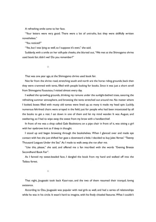 A refreshing smile came to her face.
“Your letters were very good. There were a lot of untruths, but they were skillfully written
nonetheless.”
“You noticed?”
“Yes, but I was lying as well, so I suppose it’s even,” she said.
Suddenly, with a smile on her still-pale cheeks, she blurted out, “We met at the Shimogamo shrine
used book fair, didn’t we? Do you remember?”
○
That was one year ago, at the Shimogamo shrine used book fair.
Not far from the shrine road, stretching south and north are the horse riding grounds; back then
they were crammed with tents, filled with people looking for books. Since it was just a short stroll
from ShimogamoYuusuisou, I visited almost every day.
I walked the sprawling grounds, drinking my ramune under the sunlight-bathed trees, savoring the
refreshing summer atmosphere, and browsing the tents stretched out around me. No matter where
I looked, boxes filled with musty old tomes were lined up, so many it made my head spin. Luckily,
numerous felt-lined chairs were arrayed in the field, just for people who had been intoxicated by all
the books to get a rest. I sat down in one of them and let my mind wander. It was August, and
sweltering, so I had to wipe away the sweat from my brow with a handkerchief.
In front of me was a shop called Gabi Bookstore; on a pipe chair in front of it, was sitting a girl
with her eyebrows knit as if deep in thought.
I stood up and began browsing through the bookshelves. When I glanced over and made eye
contact with her, she just shifted her gaze a downward a little. I decided to buy Jules Vernes’ “Twenty
Thousand Leagues Under the Sea”.As I made to walk away, she ran after me.
“Use this, please,” she said, and offered me a fan inscribed with the words “Evening Breeze
Secondhand Book Fair”.
As I fanned my sweat-beaded face, I dangled the book from my hand and walked off into the
Tadasu forest.
○
That night, Jougasaki took back Kaori-san, and the two of them resumed their tranquil, loving
existence.
According to Ozu, Jougasaki was popular with real girls as well, and had a series of relationships
while he was in his circle. It wasn’t hard to imagine, with his finely chiseled features. What I couldn’t
 
