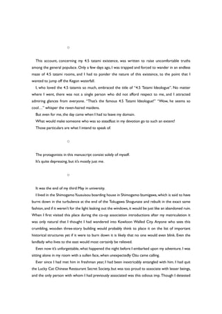 ○
This account, concerning my 4.5 tatami existence, was written to raise uncomfortable truths
among the general populace. Only a few days ago, I was trapped and forced to wander in an endless
maze of 4.5 tatami rooms, and I had to ponder the nature of this existence, to the point that I
wanted to jump off the Kegon waterfall.
I, who loved the 4.5 tatamis so much, embraced the title of “4.5 Tatami Ideologue”. No matter
where I went, there was not a single person who did not afford respect to me, and I attracted
admiring glances from everyone. “That’s the famous 4.5 Tatami Ideologue!” “Wow, he seems so
cool…” whisper the raven-haired maidens.
But even for me, the day came when I had to leave my domain.
What would make someone who was so steadfast in my devotion go to such an extent?
Those particulars are what I intend to speak of.
○
The protagonists in this manuscript consist solely of myself.
It’s quite depressing, but it’s mostly just me.
○
It was the end of my third May in university.
I lived in the ShimogamoYuusuisou boarding house in Shimogamo Izumigawa, which is said to have
burnt down in the turbulence at the end of the Tokugawa Shogunate and rebuilt in the exact same
fashion,and if it weren’t for the light leaking out the windows,it would be just like an abandoned ruin.
When I first visited this place during the co-op association introductions after my matriculation it
was only natural that I thought I had wandered into Kowloon Walled City. Anyone who sees this
crumbling, wooden three-story building would probably think to place it on the list of important
historical structures yet if it were to burn down it is likely that no one would even blink. Even the
landlady who lives to the east would most certainly be relieved.
Even now it’s unforgettable, what happened the night before I embarked upon my adventure. I was
sitting alone in my room with a sullen face, when unexpectedly Ozu came calling.
Ever since I had met him in freshman year, I had been inextricably entangled with him. I had quit
the Lucky Cat Chinese Restaurant Secret Society, but was too proud to associate with lesser beings,
and the only person with whom I had previously associated was this odious imp. Though I detested
 