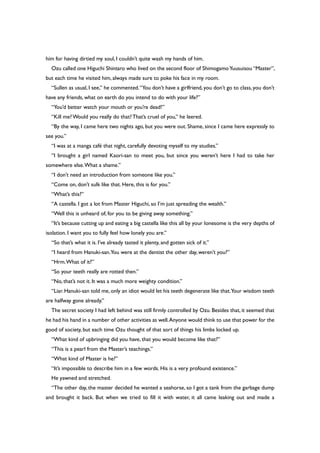 him for having dirtied my soul, I couldn’t quite wash my hands of him.
Ozu called one Higuchi Shintaro who lived on the second floor of ShimogamoYuusuisou “Master”,
but each time he visited him, always made sure to poke his face in my room.
“Sullen as usual, I see,” he commented.“You don’t have a girlfriend, you don’t go to class, you don’t
have any friends, what on earth do you intend to do with your life?”
“You’d better watch your mouth or you’re dead!”
“Kill me?Would you really do that?That’s cruel of you,” he leered.
“By the way, I came here two nights ago, but you were out. Shame, since I came here expressly to
see you.”
“I was at a manga café that night, carefully devoting myself to my studies.”
“I brought a girl named Kaori-san to meet you, but since you weren’t here I had to take her
somewhere else.What a shame.”
“I don’t need an introduction from someone like you.”
“Come on, don’t sulk like that. Here, this is for you.”
“What’s this?”
“A castella. I got a lot from Master Higuchi, so I’m just spreading the wealth.”
“Well this is unheard of, for you to be giving away something.”
“It’s because cutting up and eating a big castella like this all by your lonesome is the very depths of
isolation. I want you to fully feel how lonely you are.”
“So that’s what it is. I’ve already tasted it plenty, and gotten sick of it.”
“I heard from Hanuki-san.You were at the dentist the other day, weren’t you?”
“Hrm.What of it?”
“So your teeth really are rotted then.”
“No, that’s not it. It was a much more weighty condition.”
“Liar. Hanuki-san told me, only an idiot would let his teeth degenerate like that.Your wisdom teeth
are halfway gone already.”
The secret society I had left behind was still firmly controlled by Ozu. Besides that, it seemed that
he had his hand in a number of other activities as well.Anyone would think to use that power for the
good of society, but each time Ozu thought of that sort of things his limbs locked up.
“What kind of upbringing did you have, that you would become like that?”
“This is a pearl from the Master’s teachings.”
“What kind of Master is he?”
“It’s impossible to describe him in a few words. His is a very profound existence.”
He yawned and stretched.
“The other day, the master decided he wanted a seahorse, so I got a tank from the garbage dump
and brought it back. But when we tried to fill it with water, it all came leaking out and made a
 