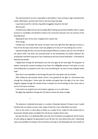 The clock pointed to six, but it impossible to tell whether it was morning or night. I pondered the
matter while lying in my futon, but I had no clue how long I had slept.
I squirmed around for a bit like a bug before sluggishly rising from the bed.
All was quiet.
I brewed some coffee and ate a bit of castella.After finishing my primitive breakfast, I felt an urgent
pressure on my bladder and decided to head to the communal restrooms near the entrance of the
boarding house.
Opening the door of my room, I stepped onto a tatami mat.
How strange.
I looked over my shoulder. My chaotic 4.5 tatami room was right there. But right past my door in
front of me, the exact same chaotic room was splayed out. It was as if I was looking into a mirror.
I passed through the door and into the space beyond.Without a doubt,it was my room:the feel of
the tatamis when I lay down, the assorted books on the bookshelves, the broken television, the
writing desk I had been using since I was in elementary,the dust-covered washstand – it all looked so
well-used and familiar.
I slipped back through the doorway, but was met once again by the same sight. The long years of
zealous training, the constant kneading of my heart, the unflappable persona I had spent so much
time building had not prepared me for this. It was astonishing, for my room to have suddenly cloned
itself.
Now that it was impossible to exit through the door, the only option was the window.
After pulling the permanently closed curtain, I was greeted by the light of a fluorescent lamp
through the cloudy glass. I threw open the window and gazed upon the sight of my own room.
Gingerly stepping through the window frame, I checked out the furnishings of that room, only to
come to the same conclusion.
I returned to my original room and smoked a cigarette to try to calm down.
My eighty day expedition through that 4.5 tatami universe was about to begin.
○
The adventure I embarked took place in a number of basically identical 4.5 tatami room. I would
therefore like my readers to have a clear image of what this room is like before I proceed.
First, to the north is a door, about as flimsy as a cracker fit for a baby. It’s still covered with an
assortment of lively stickers and labels from the former resident of this room.
Just past the door is an absolutely filthy sink, with cans of shampoo and appliances and all manner
of trash piling up together. It’s guaranteed to put off even the most determined chef. I vehemently
reject any possibility of cooking in this sad kitchen, and cling to the philosophy that men should not
 