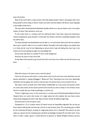 enter the kitchen.
Most of the north wall is a closet strewn with drab clothes,books I haven’t read,papers that I can’t
bring myself to throw away, an electric heater, and other assorted objects. My library of pornography
is also hidden inside there.
The east wall is dominated by bookshelves, besides which are a vacuum cleaner and a rice cooker,
neither of which I feel inclined to much use.
To the south, there is a window, with the well-loved desk I have been using since elementary
school occupying the space beneath. I rarely open the drawers, and have completely forgotten what
lies within them.
The space between the bookshelves and my desk is a no-man’s-land, where junk that has nowhere
else to go is tossed: I refer to it as an exile to Siberia. Someday I will need to figure out exactly what
is in there, but for now it’s too frightening to venture there. I get the feeling that once I go in, the
chances of me ever getting out again are exceedingly slim.
On the west side, there is a brokenTV and a small refrigerator.
And thus we return to the north wall.
It only takes a few seconds to go around the entire room, but now it feels one and the same as my
brain.
○
Why did I choose a 4.5 tatami room in the first place?
I know of one person who lived in a three tatami room, but he was even more aloof than me, and
became absorbed in reading Heidegger’s “Being and Time”, becoming more and more obstinately
withdrawn and set against the world, so that last year his parents had to come and pick him up.
Two tatami rooms certainly exist within Kyoto. Unbelievable as it may sound, near Joudo-ji, there
are rooms that consist of two tatamis joined end-to-end. If you were to sleep in one of these rooms,
there’s no doubt that your body would begin to stretch out.
There’s a frightening rumor on the street that in a certain ward of Kitashirakawa Baptist General
Hospital there are rooms that consist of a single tatami, but the students that saw these rooms
mysteriously disappeared within a few days, and their friends all suffered tragic fates.
And then there is the 4.5 tatami room.
Compared to 1, 2, or 3 tatami rooms, 4.5 tatami rooms are beautifully organized. You can lay out
three tatamis side-by-side, and then lay a fourth on top of those three. The remaining space is filled
by the remaining half tatami, creating an invigorating square. Isn’t it beautiful? Two tatamis can also
make up a square, but the resulting space would be exceedingly cramped. On the other hand , if you
were to make a larger square, it would become as spacious as Takeda Shingen’s lavatory, and you
 
