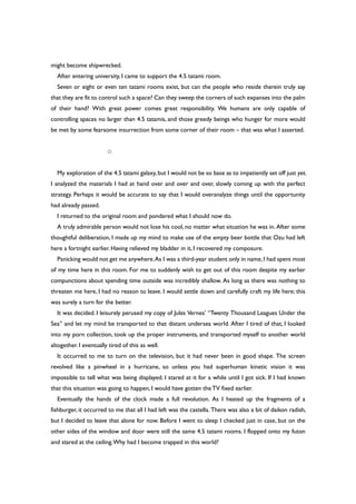 might become shipwrecked.
After entering university, I came to support the 4.5 tatami room.
Seven or eight or even ten tatami rooms exist, but can the people who reside therein truly say
that they are fit to control such a space? Can they sweep the corners of such expanses into the palm
of their hand? With great power comes great responsibility. We humans are only capable of
controlling spaces no larger than 4.5 tatamis, and those greedy beings who hunger for more would
be met by some fearsome insurrection from some corner of their room – that was what I asserted.
○
My exploration of the 4.5 tatami galaxy,but I would not be so base as to impatiently set off just yet.
I analyzed the materials I had at hand over and over and over, slowly coming up with the perfect
strategy. Perhaps it would be accurate to say that I would overanalyze things until the opportunity
had already passed.
I returned to the original room and pondered what I should now do.
A truly admirable person would not lose his cool, no matter what situation he was in. After some
thoughtful deliberation, I made up my mind to make use of the empty beer bottle that Ozu had left
here a fortnight earlier. Having relieved my bladder in it, I recovered my composure.
Panicking would not get me anywhere.As I was a third-year student only in name,I had spent most
of my time here in this room. For me to suddenly wish to get out of this room despite my earlier
compunctions about spending time outside was incredibly shallow. As long as there was nothing to
threaten me here, I had no reason to leave. I would settle down and carefully craft my life here; this
was surely a turn for the better.
It was decided. I leisurely perused my copy of Jules Vernes’ “Twenty Thousand Leagues Under the
Sea” and let my mind be transported to that distant undersea world. After I tired of that, I looked
into my porn collection, took up the proper instruments, and transported myself to another world
altogether. I eventually tired of this as well.
It occurred to me to turn on the television, but it had never been in good shape. The screen
revolved like a pinwheel in a hurricane, so unless you had superhuman kinetic vision it was
impossible to tell what was being displayed. I stared at it for a while until I got sick. If I had known
that this situation was going to happen, I would have gotten theTV fixed earlier.
Eventually the hands of the clock made a full revolution. As I heated up the fragments of a
fishburger, it occurred to me that all I had left was the castella. There was also a bit of daikon radish,
but I decided to leave that alone for now. Before I went to sleep I checked just in case, but on the
other sides of the window and door were still the same 4.5 tatami rooms. I flopped onto my futon
and stared at the ceiling.Why had I become trapped in this world?
 