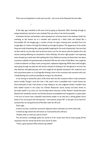 There was one hypothesis I could come up with – the curse of the Kiyamachi fortune teller.
○
A few days ago, I decided to kill some time by going to Kiyamachi. After browsing through an
antique bookshop, I started to roam aimlessly.That was where I met the fortuneteller.
In between the bars and brothels, a dark, squeezed sort of house stood in the shadows. Under the
overhang, an old woman sat at a wooden stall covered by a white cloth; she looked like a
fortuneteller. On the hanging sign, a number of kanji of cryptic meaning were inscribed. From the
orange light of a lantern the hag’s face floated up through the gloom. The appearance of the whole
thing was eerily threatening, like a ghost greedily hungering for the souls of passersby. I had once had
my fate read for me, but after that my fortune took a turn for the worse, with the shadow of an old
woman seeming following me everywhere I went. Nothing I did went right; people I was expecting
never showed up,I could never find anything that I lost,I failed my courses,my thesis that I was about
to present suddenly and spontaneously combusted, I fell into the canals of Lake Biwa, I was caught by
a snake-oil salesman on Shijou street, among other unpleasant happenings.While these wild thoughts
were going through my head, the old woman noticed me looking at her. She glared at me from the
inky darkness with gleaming eyes, and I was caught by her ghostly emanations. Her suspicious aura
had a persuasive power to it, and logically thinking I came to the conclusion that someone with such
a freely flowing aura could not possibly be wrong in her divinations.
In my coming on twenty-five years of life, there were but few occasions where I took someone’s
advice humbly. Though I took few risks in life, wasn’t there a possibility that I could choose the
thorn-lined path. If only I had chosen to stop relying on my own judgment earlier, I wouldn’t have
been bullied around in the Lucky Cat Chinese Restaurant secret society and been driven to
barricade myself in my room, nor met the labyrinthine character of Ozu. Rather, I would have been
blessed with wonderful mentors and friends, become accomplished and recognized as a great talent
in the arts, of course have a beautiful raven-haired maiden at my side, face a shining golden future
ahead of me, and acquire that all-important “rose-colored campus life” in the palm of my hand. For
someone like me, having that kind of life didn’t seem far off at all.
That’s right.
It wasn’t too late. I could hear someone’s objective advice and break out of this dreary life.
I moved my legs toward the old woman as if attracted by that odd aura.
“Student, what is it that you wish to know?”
The old woman mumblingly spoke her words as if her mouth were full of cotton, giving off the
impression that her words had all the more worth to them.
“That’s a good question.What should I say, indeed?”
 