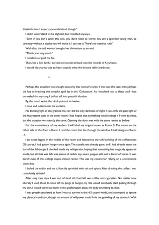 dissatisfaction. I expect you understand though.”
I didn’t understand in the slightest, but I nodded anyways.
“Even if you don’t catch this one, you don’t need to worry. You are a splendid young man, so
someday without a doubt you will make it. I can see it.There’s no need to rush.”
With that, the old woman brought her divinations to an end.
“Thank you very much.”
I nodded and paid the fee.
Then, like a lost lamb, I turned and wandered back into the crowds of Kiyamachi.
I would like you to take to heart exactly what the fortune teller predicted.
○
Perhaps this situation was brought about by that woman’s curse. If that was the case, then perhaps
the key to breaking this dreadful spell lay in this ‘Colosseum’. As I resolved not to sleep until I had
unraveled this mystery, I drifted off into peaceful slumber.
By the time I woke, the clock pointed to twelve.
I rose and pulled aside the curtains.
No blinding light of day greeted me, nor did the inky darkness of night. It was only the pale light of
the fluorescent lamp in the other room. I had hoped that something would change if I went to sleep,
but the situation was exactly the same. Opening the door met with the same results as before.
For the convenience of my readers, I will label my original room as Room 0. The room on the
other side of the door is Room 1, and the room that lies through the window I shall designate Room
-1.
I sat cross-legged in the middle of the room and listened to the soft burbling of the coffeemaker.
Of course, I had gotten hungry once again.The castella was already gone, and I had already eaten the
last of the fishburger. I checked inside my refrigerator, hoping that something had magically appeared
inside, but all that was left was pieces of radish, soy sauce, pepper, salt, and a blend of spices. It was
bereft even of that college staple, instant ramen. This was my reward for relying on a convenience
store diet.
I boiled the radish and ate it, liberally sprinkled with salt and spices.After drinking the coffee, I was
completely satiated.
After only two days, I was out of food; all I had left was coffee and cigarettes. No matter how
liberally I used these to stave off my pangs of hunger, my ribs would eventually start poking through
my skin. I would starve to death in this godforsaken place, my body crumbling to dust.
I was greatly perplexed as how I was to survive in this 4.5 tatami world, and attempted to ignore
my physical condition, though no amount of willpower could hide the growling of my stomach. With
 