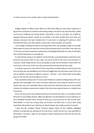 no other recourse, I came up with a plan to solve my food problem.
○
College students are filthy animals. When you think about filthy, you think about mushrooms. I
figured that I could eat the mushrooms that were growing in the back of my closet. But after I pulled
out the porn, cardboard, and rotting clothes, I discovered it to be an arid place, not suitable for
growing mushrooms. Should I spread out my clothes on the floor, sprinkle them with water, and
cultivate mushrooms that way? I decided that if it came down to subsisting off mushrooms which
themselves fed off my own dirty clothes, I would rather choose the glory of starvation.
I also thought of boiling the tatamis and eating them; there was probably enough of my bodily
fluids soaked into them that they had nutritional value. But they had too much fiber. It was clear that
if I ate them, my bowel movements would become exceedingly flowing, like the canals of Lake Biwa,
and I would be hastened to an untimely end.
A moth had been sitting on my ceiling for the last few days,unmoving.Perhaps I could derive some
protein by consuming it. Even if it was a bug, it was still an animal. If I were ever to be stranded on a
mountain, I would simply hunt for worms and beetles to toast and eat. However, I would rather lick
up the dust in the corner of the room, than consume this foul thing covered with scales.
It would be a grand sort of survival if I had to chop off my excessive body parts and eat them, but
since my body was very fuel-efficient and I lived very frugally,about the only excess meat I had on me
was my earlobes. I was about as edible as a sparrow – all bones – and I would rather not be talked
about as “the man who ate his earlobes to survive”.
From somewhere between the TV and my desk I fished out a bottle of whiskey. About half a year
ago, Ozu and I had bought it for a bout of drunken revelry, but it was a little too harsh for me, and
had lain there ever since,only half drunken.In these hard times where food was scarce,even the little
nutrients the whiskey contained were valuable. I also found some expired vitamins in a medicine box
in the closet.
Since I was too proud to eat cultivated mushrooms, the tatamis, the moth, or my earlobes, all I had
left to live on was whiskey, vitamins, coffee, and cigarettes.I was like Robinson Crusoe,washed up on
this uninhabited 4.5 tatami shore. At least he had a gun to hunt with, but all I had was this moth.
Nevertheless, I at least had running water, and furniture, and didn’t have to worry about being
attacked by wild animals. It was a little hard to decide whether this actually counted as “survival”.
I spent that day rereading “Twenty Thousand Leagues Under the Sea”, defiantly challenging
whatever merciless god was watching me from afar. Since I couldn’t see the sun, it was impossible to
tell whether it was day or night, and any attempts I made to demarcate one day from the next was
going to be fruitless.
 