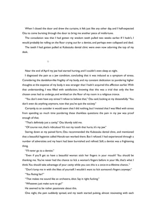 When I closed the door and drew the curtains, it felt just like any other day, and I half-expected
Ozu to come bursting through the door to bring me another piece of misfortune.
The consolation was that I had gotten my wisdom teeth pulled two weeks earlier. If I hadn’t, I
would probably be rolling on the floor crying out for a dentist, and perhaps even collapsed and died.
The teeth I had gotten pulled at Kubozuka dental clinic were even now adorning the top of my
desk.
○
Near the end of April my jaw had started hurting, and I couldn’t even sleep at night.
I diagnosed the pain as a jaw condition, concluding that it was induced as a symptom of stress.
Considering the dandelion-like fragility of my body, and my constant dedication to pondering higher
thoughts at the expense of my body, it was stranger that I hadn’t acquired this affliction earlier. With
that understanding, I was filled with satisfaction, knowing that this was a trial that only the few
chosen ones had to undergo, and writhed on the floor of my room in a religious trance.
“You don’t even have any stress! I refuse to believe that,” Ozu said, looking at my distastefully.“You
don’t even do anything anymore, now that you’ve quit the society.”
Certainly, to an outsider it would seem that I did nothing,but I insisted that I was filled with stress
from spending so much time pondering these thankless questions: the pain in my jaw was proof
enough of that.
“That’s definitely just a cavity,” Ozu bluntly told me.
“Of course not, that’s ridiculous! It’s not my tooth that hurts, it’s my jaw.”
Staring down at my pained form, Ozu recommended the Kubozuka dental clinic, and mentioned
that a beautiful hygienist called Hanuki-san worked there. But I refused. I had experienced through a
number of adversities and my heart had been burnished and refined. Still, a dentist was a frightening
thing.
“I’ll never go to a dentist.”
“Even if you’ll get to have a beautiful woman stick her fingers in your mouth? You should be
thanking me. You’ve never had the chance to lick a woman’s fingers before in your life, that’s what I
think.You should take advantage of your cavity while you can; this is a once-in-a-lifetime chance..”
“Don’t lump me in with the likes of yourself. I wouldn’t want to lick someone’s fingers anyways.”
“You fluting liar!”
“That makes me sound like an orchestra, idiot. Say it right: fucking.”
“Whatever, just make sure to go!”
He seemed to be rather passionate about this.
One night, the pain suddenly spread, and my teeth started pulsing, almost resonating with each
 