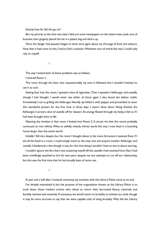 Exactly how far did this go on?
But my priority at the time was clear. I laid out some newspapers on the tatami mats, took care of
business, then gingerly placed the lot in a plastic bag and tied it up.
Once the danger had passed, I began to think once again about my shortage of food and tobacco.
Now that it had come to this, I had to find a solution. Whatever sort of world this was, I could only
rely on myself.
○
The way I solved both of those problems was as follows.
I entered Room 1.
The room through the door was unquestionably my own; it followed that I wouldn’t hesitate to
use it as such.
Setting foot into the room, I spotted a box of cigarettes. Then, I spotted a fishburger and castella,
though I had thought I would never see either of those again. I also found the daikon radish.
Immediately I set to grilling the fishburger, liberally sprinkled it with pepper, and proceeded to savor
this wonderful protein for the first time in three days. I wasn’t done there. Haing finished the
fishburger, I carved a slice of castella off for dessert. As energy flowed through my body, it felt as if I
had been brought back to life.
Opening the window in that room, I looked into Room 2. It struck me that the rooms probably
continued on into infinity. What an awfully miserly infinite world this was. I now lived in a boarding
house larger than the entire world.
Initially I fell into despair, but the more I thought about it, the more fortunate it seemed. Even if I
ate all the food in a room, I could simply move to the next one and acquire another fishburger and
castella. Unbalanced a diet though it was, for the time being I wouldn’t have to worry about starving.
I couldn’t ignore the fact that I was sustaining myself off the castella I had received from Ozu. I had
been unwillingly attached to him for two years, despite my vain attempts to cut off our relationship,
but this was the first time that he had actually been of some use.
○
A year and a half after I entered university, my activities with the Library Police came to an end.
I’ve already mentioned it, but the purpose of the organization known as the Library Police is to
track down those insolent urchins who refuse to return their borrowed library materials, and
forcibly retrieve said materials. If necessary, we would resort to brutality to achieve our ends, though
it may be more accurate to say that we were capable only of using brutality. Why did the Library
 