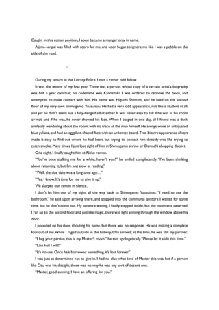 Caught in this rotten position, I soon became a manger only in name.
Aijima-senpai was filled with scorn for me, and soon began to ignore me like I was a pebble on the
side of the road.
○
During my tenure in the Library Police, I met a rather odd fellow.
It was the winter of my first year. There was a person whose copy of a certain artist’s biography
was half a year overdue; his codename was Kannazuki. I was ordered to retrieve the book, and
attempted to make contact with him. His name was Higuchi Shintaro, and he lived on the second
floor of my very own Shimogamo Yuusuisou. He had a very odd appearance, not like a student at all,
and yet he didn’t seem like a fully-fledged adult either. It was never easy to tell if he was in his room
or not, and if he was, he never showed his face. When I barged in one day, all I found was a duck
aimlessly wandering about the room,with no trace of the man himself.He always wore an antiquated
blue yukata, and had an eggplant-shaped face with an unkempt beard. That bizarre appearance always
made it easy to find out where he had been, but trying to contact him directly was like trying to
catch smoke. Many times I just lost sight of him in Shimogamo shrine or Demachi shopping district.
One night, I finally caught him at Neko ramen.
“You’ve been stalking me for a while, haven’t you?” he smiled complacently. “I’ve been thinking
about returning it, but I’m just slow at reading.”
“Well, the due date was a long time ago…”
“Yes, I know. It’s time for me to give it up.”
We slurped our ramen in silence.
I didn’t let him out of my sight, all the way back to Shimogamo Yuusuisou. “I need to use the
bathroom,” he said upon arriving there, and stepped into the communal lavatory. I waited for some
time, but he didn’t come out. My patience waning, I finally stepped inside, but the room was deserted.
I ran up to the second floor,and just like magic,there was light shining through the window above his
door.
I pounded on his door, shouting his name, but there was no response. He was making a complete
fool out of me.While I raged outside in the hallway, Ozu arrived; at the time, he was still my partner.
“I beg your pardon, this is my Master’s room,” he said apologetically.“Please let it slide this time.”
“Like hell I will!”
“It’s no use. Once he’s borrowed something, it’s lost forever.”
I was just as determined not to give in. I had no clue what kind of Master this was, but if a person
like Ozu was his disciple, there was no way he was any sort of decent one.
“Master, good evening. I have an offering for you.”
 