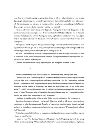 very close to my heart. It was a grey, spongy bear, almost as soft as a baby and as tall as a can of juice.
Squeezing it affectionately was sure to bring a smile to my face, and I always had it at my side. After I
left the secret society and retreated to my room, with my only human contact being the half-demon
Ozu, having a companion during my solitary training was essential.
However, a few days before this journey began, the Mochiguma mysteriously disappeared at the
coin laundromat. I was washing the poor dirtied bear, but when I lifted the lid at the end of the cycle,
someone had asbsconded with my Mochiguma, leaving a pile of unlovable boxers in its place. Upon
further inspection, it turned out that those sorrowfully stained boxers were in fact my very own
underpants.
“Perhaps you merely imagined that you were washing a bear, and actually came here to do your
regular laundry.You just got sick of doing ordinary laundry, and fancied yourself washing a teddy bear
instead of your boring clothes,” I thought.“You’re starting to lose it.”
But when I returned to my room, my underpants were still in their usual spot. I was confused, now
in possession of two identical sets of boxers. Even now, that mystery had never been explained, and I
just had to live without my Mochiguma.
I prowled around the room, hoping my Mochiguma was doing well, wherever he was.
○
Initially I counted every room that I occupied, but somewhere along the way I gave it up.
Open the door, go in, cross through Room n, open the window, climb in, cross through Room n+1,
open the door, go in, cross through Room n+2, open the window…this slog continued on endlessly.
Though I continued to profit a thousand yen at a time, I still couldn’t see any means of escape, and
depending on how hopeful or despairing I was feeling, the value of each bill I picked up fluctuated
wildly. If I couldn’t get out of this world, then all the bills I had been painstakingly collecting were just
scraps of paper. Though the value of those bills plummeted, I wasn’t sure why I continued to collect
them; it was either sheer persistence, or mere destitution.
I ate heaps of castellas, grilled fishburger after fishburger, and soldiered on this lonely march.
Sometimes I wondered whether I had actually fallen into a hell of 4.5 tatami rooms, and was
condemned to suffer like this eternally. Thoughts of my previous iniquities floated through my head,
and once or twice I even collapsed, overwhelmed by my embarrassment.“Of course I would fall into
hell!” I shouted.
At last, having reached the limits of my patience, I collapsed onto the tatami mat like a log and
refused to march further.
I began to read “The Curious Casebook of Inspector Hanshichi”, getting drunk off the cheap
whiskey and chain-smoking. “Why must I suffer like this?” I wailed at the ceiling. I became frightened
 