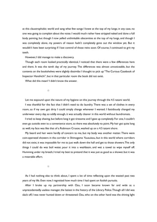 at this claustrophobic world and sang what few songs I knew at the top of my lungs; in any case, no
one was going to complain about the noise. I would much rather have stripped naked and done a full
body painting, but though I now yelled unthinkable obscenities at the top of my lungs, and though I
was completely alone, my powers of reason hadn’t completely gone out the window yet. But it
wouldn’t have been surprising if I lost control of those reins soon. Of course, I continued to grit my
teeth.
However, I did manage to make a discovery.
Though each room looked practically identical, I noticed that there were a few differences here
and there. It was the tenth day of my journey. The differences was almost unnoticeable, but the
contents on the bookshelves were slightly dissimilar. I thought to pick up “The Curious Casebook of
Inspector Hanshichi”, but in that particular room the book did not exist.
What did this mean? I didn’t know the answer.
○
Let me expound upon the nature of my hygiene on this journey through the 4.5 tatami world.
I was thankful for the fact that I didn’t need to do laundry. There was a set of clothes in every
room, so if my own got dirty I could simply change whenever I wanted. I fastidiously changed my
underwear every day, so oddly enough, it was actually cleaner in this world without laundromats.
I tried to keep shaving, but before long it got tiresome and I gave up completely. For one, I couldn’t
even go outside even to a convenience store,so there was absolutely no point.My hair got quite long
as well; my face was like that of a Robinson Crusoe, washed up on a 4.5 tatami shore.
My beard and hair were hardly of concern to me, but my body was another matter. There were
coin-operated showers in the corridor in Shimogamo Yuusuisou, but in this world where corridors
did not exist, it was impossible for me to just walk down the hall and get to those showers.The only
things I could do was boil water, pour it into a washbasin, and wet a towel to wipe myself off.
Humming under my breath, I tried my best to pretend that it was just as good as a shower, but it was
a miserable effort.
○
As I had nothing else to think about, I spent a lot of time reflecting upon the wasted past two
years of my life. Even now, I regretted how much time I had spent on foolish pursuits.
After I broke up my partnership with Ozu, I soon became known far and wide as a
unprecedentedly useless manager, the laziest in the history of the Library Police.Though all I did was
slack off, I was never hunted down or threatened. Ozu, who on the other hand was the shining light
 