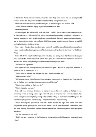 of the Library Police and had become part of the print shop, often visited me, and it was probably
because of that that the powers that be decided to let my transgressions slide.
I told Ozu that I was thinking about quitting, but he merely laughed and brushed it off.
“Come now, I’m sure that staying as you are could be fun as well.”
How irresponsible.
My second year was a frustrating, indecisive time. I couldn’t take it anymore. On paper I was part
of the top brass, so I still attended the secret meetings and surrounded myself with conspiracies to
keep up appearances, but it all felt completely meaningless. All the other society members thought I
was an idiot,and the reigning Library Police chief Aijima-senpai wouldn’t give me the time of day.I felt
nothing but loathing for Ajima-senpai.
Every night, I thought about abandoning the society. It would be too dull to just leave outright; my
escape would need to be an open show of defiance that would go down in the history of the Library
Police.
In the fall of that year, I was having a drink with Ozu, and let my plans slip. “I can’t endorse your
plan,” he said. “No matter how much it feels like a game, the Library Police’s information network is
the real deal. It’d be pretty bad if you were to make an enemy out of them.”
“You think I’m frightened?”
Ozu toyed with the Mochiguma lying on the floor. It gave a whoosh as he pushed down on its
tummy, all the air escaping out of it.
“You’re going to become like this bear. My heart already hurts for you.”
“Like you give a damn.”
“It’s because you say things like that. Right now, your reputation is in the gutter, but I’m protecting
you to the best of my ability.A little appreciation would be nice.”
“I don’t have anything to thank you for.”
“I think it’s called courtesy.”
In the fall, when loneliness threatened to pierce my bones, the warm burbling of the hotpot was a
comforting sound. Spending such a night with only Ozu as company was a serious problem. As a
human being, this was completely wrong. I shouldn’t be sulking at my misfortune of falling into this
weird society. Beyond the secret society, a respectable campus life was waiting.
“You’re thinking that you should have led a better student life right now, aren’t you?” Ozu
conjectured, quickly getting to the heart of the matter. “You’ve been restless for a while now. Have
you been dabbling around with love on the side? I know that sort of thing would make you pretty
self-aware.”
“I’m not interested in that stuff.”
“Didn’t you work part-time at the Shimogamo shrine used book fair? I saw your little rendezvous
there.”
 