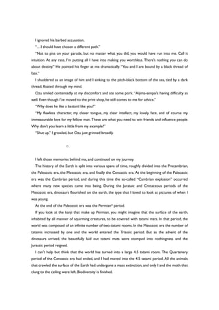 I ignored his barbed accusation.
“…I should have chosen a different path.”
“Not to piss on your parade, but no matter what you did, you would have run into me. Call it
intuition. At any rate, I’m putting all I have into making you worthless. There’s nothing you can do
about destiny.” He pointed his finger at me dramatically. “You and I are bound by a black thread of
fate.”
I shuddered as an image of him and I sinking to the pitch-black bottom of the sea, tied by a dark
thread, floated through my mind.
Ozu smiled contentedly at my discomfort and ate some pork. “Aijima-senpai’s having difficulty as
well. Even though I’ve moved to the print shop, he still comes to me for advice.”
“Why does he like a bastard like you?”
“My flawless character, my clever tongue, my clear intellect, my lovely face, and of course my
immeasurable love for my fellow man. These are what you need to win friends and influence people.
Why don’t you learn a little from my example?”
“Shut up,” I growled, but Ozu just grinned broadly.
○
I left those memories behind me, and continued on my journey.
The history of the Earth is split into various spans of time, roughly divided into the Precambrian,
the Paleozoic era, the Mesozoic era, and finally the Cenozoic era. At the beginning of the Paleozoic
era was the Cambrian period, and during this time the so-called “Cambrian explosion” occurred
where many new species came into being. During the Jurassic and Cretaceous periods of the
Mesozoic era, dinosaurs flourished on the earth, the type that I loved to look at pictures of when I
was young.
At the end of the Paleozoic era was the Permian* period.
If you look at the kanji that make up Permian, you might imagine that the surface of the earth,
inhabited by all manner of squirming creatures, to be covered with tatami mats. In that period, the
world was composed of an infinite number of two-tatami rooms. In the Mesozoic era the number of
tatamis increased by one and the world entered the Triassic period. But as the advent of the
dinosaurs arrived, the beautifully laid out tatami mats were stomped into nothingness and the
Jurassic period reigned.
I can’t help but think that the world has turned into a large 4.5 tatami room. The Quartenary
period of the Cenozoic era had ended, and I had moved into the 4.5 tatami period. All the animals
that crawled the surface of the Earth had undergone a mass extinction, and only I and the moth that
clung to the ceiling were left. Biodiversity is finished.
 