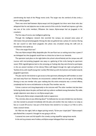 overthrowing the head of the Misogi movie circle. The target was the overlord of that circle, a
person called Jougasaki.
There was some beef between Aijima-senpai and this Jougasaki, but there were those who also
whispered that his real objective was to take control of this circle for himself and impress a girl who
was one of the circle members. Whatever the reason, Aijima-senpai had set Jougasaki in his
crosshairs.
The first step, of course, was intelligence gathering.
Through the intelligence network that encircled the campus, we amassed every piece of
information that pertained Jougasaki. Among the data we gathered was a photo of a woman. During
the war council to take down Jougasaki, this photo was circulated among the staff, and an
emotionless voice spoke up.
“This is the target: Kaori-san.”
That was Aijima-senpai’s filthy, despicable plan. He saw Kaori-san as nothing more than a pawn; if
we kidnapped her, then Jougasaki would have no choice but to bow to our demands.
The operation took place on the night before the school cultural festival, and the campus was still
raucous with merrymaking. Jougasaki was away at a gathering of the circle, leaving his apartment
vacant. With regretful glances back at the carousing, as if asking why they were forced to participate
in this act, several members of the Library Police staff slipped through the night and gathered at
Yoshida shrine, with myself among their number.We linked up with the lockmen and headed towards
Jougasaki’s apartment.
The plan was for the lockmen to get access to that apartment,allowing the staff members to enter
and steal away Kaori-san. However, we encountered a setback before we even got to the building.
Among us was one member who, upon realizing that this entire enterprise was a criminal offense,
completely lost his nerve and dedication to the plot.That member was me.
I threw a tantrum and clung desperately to the concrete wall. The other members had also been
harboring doubts about the plan, and faced with my outburst vacillated among themselves. My noble,
upright objections were about to ruin Aijima-senpai’s plan.
At that point,Aijima-senpai unexpectedly made an appearance.
“You nimrods, what are you dithering about?” he bellowed, but we were divided into two factions:
one that wanted to proceed immediately with the plan, and another that was ready to run away as
fast as it could. Of course, I was part of the faction that wanted to run away, or as I like to call it,
make a tactical retreat.
As I fled into the night, I left an elegant parting remark, “Screw your stupid plan!” Aijima-senpai’s
eyes flashed like a serpent’s. I thought he was going to kill me.
I careered into town and hid myself in the crowds, cursing myself for saying those words.
In the end my protests were fruitless, and Aijima-senpai kidnapped Kaori-san anyways.
 