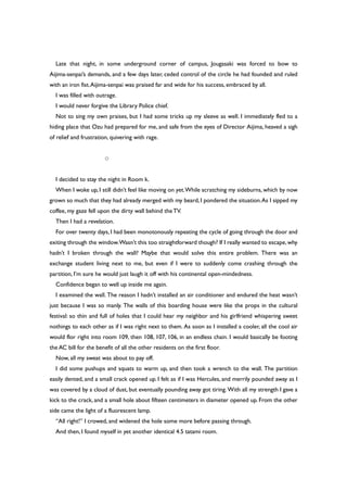 Late that night, in some underground corner of campus, Jougasaki was forced to bow to
Aijima-senpai’s demands, and a few days later, ceded control of the circle he had founded and ruled
with an iron fist.Aijima-senpai was praised far and wide for his success, embraced by all.
I was filled with outrage.
I would never forgive the Library Police chief.
Not to sing my own praises, but I had some tricks up my sleeve as well. I immediately fled to a
hiding place that Ozu had prepared for me, and safe from the eyes of Director Aijima, heaved a sigh
of relief and frustration, quivering with rage.
○
I decided to stay the night in Room k.
When I woke up, I still didn’t feel like moving on yet.While scratching my sideburns, which by now
grown so much that they had already merged with my beard, I pondered the situation.As I sipped my
coffee, my gaze fell upon the dirty wall behind theTV.
Then I had a revelation.
For over twenty days, I had been monotonously repeating the cycle of going through the door and
exiting through the window.Wasn’t this too straightforward though? If I really wanted to escape,why
hadn’t I broken through the wall? Maybe that would solve this entire problem. There was an
exchange student living next to me, but even if I were to suddenly come crashing through the
partition, I’m sure he would just laugh it off with his continental open-mindedness.
Confidence began to well up inside me again.
I examined the wall. The reason I hadn’t installed an air conditioner and endured the heat wasn’t
just because I was so manly. The walls of this boarding house were like the props in the cultural
festival: so thin and full of holes that I could hear my neighbor and his girlfriend whispering sweet
nothings to each other as if I was right next to them. As soon as I installed a cooler, all the cool air
would flor right into room 109, then 108, 107, 106, in an endless chain. I would basically be footing
the AC bill for the benefit of all the other residents on the first floor.
Now, all my sweat was about to pay off.
I did some pushups and squats to warm up, and then took a wrench to the wall. The partition
easily dented, and a small crack opened up. I felt as if I was Hercules, and merrily pounded away as I
was covered by a cloud of dust, but eventually pounding away got tiring. With all my strength I gave a
kick to the crack, and a small hole about fifteen centimeters in diameter opened up. From the other
side came the light of a fluorescent lamp.
“All right!” I crowed, and widened the hole some more before passing through.
And then, I found myself in yet another identical 4.5 tatami room.
 