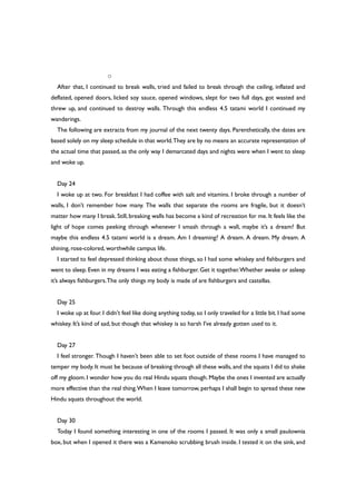 ○
After that, I continued to break walls, tried and failed to break through the ceiling, inflated and
deflated, opened doors, licked soy sauce, opened windows, slept for two full days, got wasted and
threw up, and continued to destroy walls. Through this endless 4.5 tatami world I continued my
wanderings.
The following are extracts from my journal of the next twenty days. Parenthetically, the dates are
based solely on my sleep schedule in that world.They are by no means an accurate representation of
the actual time that passed, as the only way I demarcated days and nights were when I went to sleep
and woke up.
Day 24
I woke up at two. For breakfast I had coffee with salt and vitamins. I broke through a number of
walls, I don’t remember how many. The walls that separate the rooms are fragile, but it doesn’t
matter how many I break. Still, breaking walls has become a kind of recreation for me. It feels like the
light of hope comes peeking through whenever I smash through a wall, maybe it’s a dream? But
maybe this endless 4.5 tatami world is a dream. Am I dreaming? A dream. A dream. My dream. A
shining, rose-colored, worthwhile campus life.
I started to feel depressed thinking about those things, so I had some whiskey and fishburgers and
went to sleep. Even in my dreams I was eating a fishburger. Get it together.Whether awake or asleep
it’s always fishburgers.The only things my body is made of are fishburgers and castellas.
Day 25
I woke up at four. I didn’t feel like doing anything today, so I only traveled for a little bit. I had some
whiskey. It’s kind of sad, but though that whiskey is so harsh I’ve already gotten used to it.
Day 27
I feel stronger. Though I haven’t been able to set foot outside of these rooms I have managed to
temper my body. It must be because of breaking through all these walls, and the squats I did to shake
off my gloom. I wonder how you do real Hindu squats though. Maybe the ones I invented are actually
more effective than the real thing.When I leave tomorrow, perhaps I shall begin to spread these new
Hindu squats throughout the world.
Day 30
Today I found something interesting in one of the rooms I passed. It was only a small paulownia
box, but when I opened it there was a Kamenoko scrubbing brush inside. I tested it on the sink, and
 