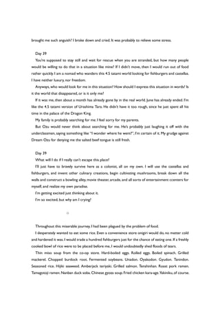 brought me such anguish? I broke down and cried. It was probably to relieve some stress.
Day 39
You’re supposed to stay still and wait for rescue when you are stranded, but how many people
would be willing to do that in a situation like mine? If I didn’t move, then I would run out of food
rather quickly. I am a nomad who wanders this 4.5 tatami world looking for fishburgers and castellas.
I have neither luxury, nor freedom.
Anyways,who would look for me in this situation? How should I express this situation in words? Is
it the world that disappeared, or is it only me?
If it was me, then about a month has already gone by in the real world. June has already ended. I’m
like the 4.5 tatami version of Urashima Taro. He didn’t have it too rough, since he just spent all his
time in the palace of the Dragon King.
My family is probably searching for me. I feel sorry for my parents.
But Ozu would never think about searching for me. He’s probably just laughing it off with the
underclassmen, saying something like “I wonder where he went?”, I’m certain of it. My grudge against
Dream Ozu for denying me the salted beef tongue is still fresh.
Day 39
What will I do if I really can’t escape this place?
I’ll just have to bravely survive here as a colonist, all on my own. I will use the castellas and
fishburgers, and invent other culinary creations, begin cultivating mushrooms, break down all the
walls and construct a bowling alley, movie theater, arcade,and all sorts of entertainment ccenters for
myself, and realize my own paradise.
I’m getting excited just thinking about it.
I’m so excited, but why am I crying?
○
Throughout this miserable journey, I had been plagued by the problem of food.
I desperately wanted to eat some rice. Even a convenience store onigiri would do, no matter cold
and hardened it was.I would trade a hundred fishburgers just for the chance of eating one.If a freshly
cooked bowl of rice were to be placed before me, I would undoubtedly shed floods of tears.
Thin miso soup from the co-op store. Hard-boiled eggs. Rolled eggs. Boiled spinach. Grilled
mackerel. Chopped burdock root. Fermented soybeans. Unadon. Oyakodon. Gyudon. Tanindon.
Seasoned rice. Hijiki seaweed. Amberjack teriyaki. Grilled salmon. Tenshinhan. Roast pork ramen.
Tamagotoji ramen.Nanban duck soba.Chinese gyoza soup.Fried chicken kara-age.Yakiniku,of course.
 