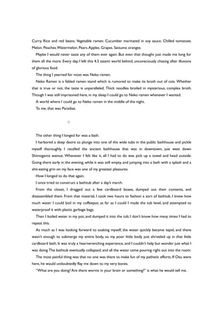 Curry. Rice and red beans. Vegetable ramen. Cucumber marinated in soy sauce. Chilled tomatoes.
Melon. Peaches.Watermelon. Pears.Apples. Grapes. Satsuma oranges.
Maybe I would never taste any of them ever again. But even that thought just made me long for
them all the more. Every day, I left this 4.5 tatami world behind, unconsciously chasing after illusions
of glorious food.
The thing I yearned for most was Neko ramen.
Neko Ramen is a fabled ramen stand which is rumored to make its broth out of cats. Whether
that is true or not, the taste is unparalleled. Thick noodles broiled in mysterious, complex broth.
Though I was still imprisoned here, in my sleep I could go to Neko ramen whenever I wanted.
A world where I could go to Neko ramen in the middle of the night.
To me, that was Paradise.
○
The other thing I longed for was a bath.
I harbored a deep desire to plunge into one of the wide tubs in the public bathhouse and pickle
myself thoroughly. I recalled the ancient bathhouse that was in downtown, just west down
Shimogamo avenue. Whenever I felt like it, all I had to do was pick up a towel and head outside.
Going there early in the evening, while it was still empty, and jumping into a bath with a splash and a
shit-eating grin on my face was one of my greatest pleasures.
How I longed to do that again.
I once tried to construct a bathtub after a day’s march.
From the closet, I dragged out a few cardboard boxes, dumped out their contents, and
disassembled them. From that material, I took two hours to fashion a sort of bathtub. I knew how
much water I could boil in my coffeepot; as far as I could I made the tub level, and attempted to
waterproof it with plastic garbage bags.
Then I boiled water in my pot, and dumped it into the tub; I don’t know how many times I had to
repeat this.
As much as I was looking forward to soaking myself, the water quickly became tepid, and there
wasn’t enough to submerge my entire body, so my poor little body just shriveled up in that little
cardboard bath. It was truly a heartwrenching experience, and I couldn’t help but wonder just what I
was doing.The bathtub eventually collapsed, and all the water came pouring right out into the room.
The most painful thing was that no one was there to make fun of my pathetic efforts. If Ozu were
here, he would undoubtedly flay me down to my very bones.
“What are you doing? Are there worms in your brain or something?” is what he would tell me.
 