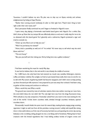Yuusuisou, I couldn’t believe my ears. My plan was to skip out on Kyoto entirely and achieve
enlightenment by hiding at Cape Muroto.
“Rather than running around recklessly, it’s safer to hide right here. They’d never thing to look
right under their own noses, see?”
Ozu’s persuasion finally convinced me, and I began to freeload in Higuchi’s room.
I spent every day playing a homemade naval battle board game with Higuchi. For a while, Ozu
didn’t show up. Now that my campus life was effectively about to end, was it really okay for me to be
so obsessed with this board game? As I gloomily sunk a submarine, Higuchi produced a cigar and
tried to console me.
“Cheer up now, Ozu’s sure to help you out.”
“Won’t he just betray me instead?”
“Hmm, that’s a possibility as well, isn’t it?” he smiled. “It’s never easy to tell which way the wind
blows with him.”
“This isn’t funny!”
“But, you yourself said that risking your life by hiding here was a gallant endeavor.”
○
I had been wandering this maze for nearly fifty days.
It was hard to believe that in the real world, it was already the middle of summer.
For 1,200 hours, the only food that had entered my mouth was castellas, fishburgers, vitamins,
coffee,and daikon radishes.No sunlight,no fresh air permeated these walls,there was no one for me
to talk with. My custom of gathering wealth had become repugnant, and I didn’t want to keep picking
up these thousand yen bills anymore. I was prepared to just toss away that rucksack I had been using
to gather all that money, and continue on without it.
What a world this was.What a world.
The ground was covered by rows of unbroken tatamis, there was neither morning nor noon here,
the wind didn’t blow, the rain didn’t fall. The only light here was from the dingy fluorescent lamp.
With solitude as my only companion, I frantically rushed from one room to the next, looking for the
end of the world. I broke down countless walls, climbed through countless windows, opened
countless doors.
Occasionally I would inhabit the same room for several days, reading books, singing songs, smoking
cigarettes. I might as well rest from all this pointless running around, I sulkily told myself. But sitting
there in that awful silence, as if the rest of humanity had died out, and spending the entire day staring
listlessly at the crumbling ceiling plunged me into a terrifying well of loneliness. Making bizarre food
creations with the limited ingredients that I had, folding endless hordes of origami cranes and
 